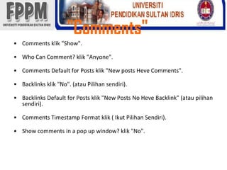 "Comments"Comments klik"Show".Who Can Comment? klik"Anyone".Comments Default for Posts klik"New posts Heve Comments".Backlinksklik"No". (atauPilihansendiri).BacklinksDefault for Posts klik"New Posts No HeveBacklink" (ataupilihansendiri).Comments Timestamp Format klik( IkutPilihanSendiri).Show comments in a pop up window? klik"No".