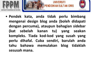 Pendekkata, andatidakperlubimbangmengenai design blog anda (bolehdidapatidenganpercuma), ataupunbahagian sidebar (katsebelahkanantu) yang seakankompleks. Tiadakod-kod yang susah yang perludihafal. Cuba sendiri, barulahandatahubahawamemulakan blog tidaklahsesusahmana.