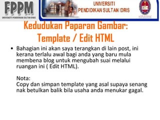 KedudukanPaparanGambar: Template / Edit HTMLBahagianiniakansayaterangkandi lain post, inikeranaterlaluawalbagiandayang barumulamembena blog untukmengubahsuaimelaluiruanganini ( Edit HTML). Nota: Copy dansimpan template yang asalsupayasenangnakbetulkanbalikbilausahaandamenukargagal. 