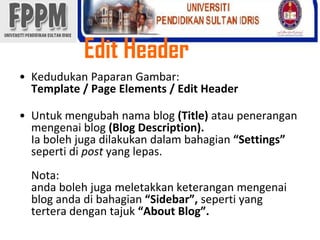 Edit Header KedudukanPaparanGambar: Template / Page Elements / Edit HeaderUntukmengubahnama blog (Title) ataupeneranganmengenai blog (Blog Description). Iabolehjugadilakukandalambahagian“Settings” sepertidipostyang lepas.Nota:andabolehjugameletakkanketeranganmengenai blog andadibahagian“Sidebar”, seperti yang terteradengantajuk“About Blog”. 