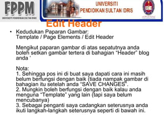 Edit HeaderKedudukanPaparanGambar: Template / Page Elements / Edit HeaderMengikutpaparangambardiatassepatutnyaandabolehsetkangambarterteradibahagian “Header” blog anda‘Nota: 1. Sehingga pos inidibuatsayadapaticarainimasihbelumberfungsidenganbaik (tiadanampakgambardibahagianitusetelahanda“SAVE CHANGES”.2. Mungkinbolehberfungsidenganbaikkalauandamenguna “Template” yang lain (tapisayabelummencubanya)3. Sebagaipengantisayacadangkanseterusnyaandaikutilangkah-langkahseterusnyasepertidibawahini. 