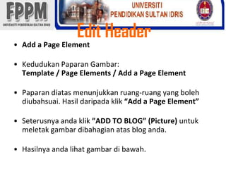 Edit HeaderAdd a Page ElementKedudukanPaparanGambar: Template / Page Elements / Add a Page ElementPaparandiatasmenunjukkanruang-ruang yang bolehdiubahsuai. Hasildaripadaklik“Add a Page Element” Seterusnyaandaklik”ADD TO BLOG” (Picture) untukmeletakgambardibahagianatas blog anda. Hasilnyaandalihatgambardibawah. 