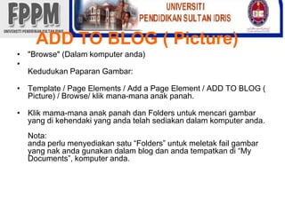 ADD TO BLOG ( Picture)"Browse" (Dalamkomputeranda)KedudukanPaparanGambar: Template / Page Elements / Add a Page Element / ADD TO BLOG ( Picture) / Browse/ klikmana-manaanakpanah. Klik mama-manaanakpanahdan Folders untukmencarigambar yang dikehendaki yang andatelahsediakandalamkomputeranda. Nota:andaperlumenyediakansatu “Folders” untukmeletak fail gambar yang nakandagunakandalam blog danandatempatkandi “My Documents”, komputeranda.