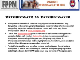 Wordpress.org  vs  Wordpress.comWordpressadalahsebuah software yang digunakanuntukmembina blog. Banyaklagi software lain yang terdapatpadamasaini, tetapiWordpressadalah yang paling bagusdanmeluasdigunakan. Laman web rasmibagisistemWordpressiniadalahdiwww.wordpress.org.Laman web Wordpress.com pula adalahsebuahperkhidmatan blog percuma yang disediakanolehsyarikatAutomattic. Iajugamenggunakan software Wordpress. Namunsebagai blog percuma, blog-blog yang dibuatdi Wordpress.com mempunyai had-had yang tertentu. Contohnya, andatakbolehmeletakiklan-iklan yang menggunakanJavascript.Pendekkata, apabilasayabercakaptentangpluginataupun theme terbaruWordpress, iaadalahberkaitandengan software Wordpress yang digunakanpada blog berbayar, dan BUKAN padaservis blog percumadi Wordpress.com
