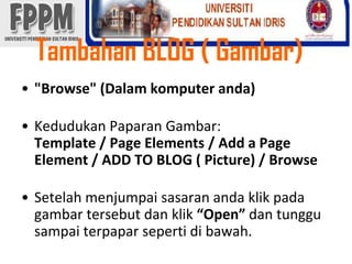 Tambahan BLOG ( Gambar) "Browse" (Dalamkomputeranda)KedudukanPaparanGambar: Template / Page Elements / Add a Page Element / ADD TO BLOG ( Picture) / BrowseSetelahmenjumpaisasaranandaklikpadagambartersebutdanklik“Open”dantunggusampaiterpaparsepertidibawah. 