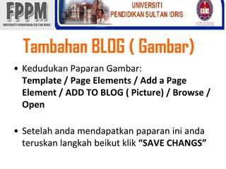 Tambahan BLOG ( Gambar) KedudukanPaparanGambar: Template / Page Elements / Add a Page Element / ADD TO BLOG ( Picture) / Browse / OpenSetelahandamendapatkanpaparaniniandateruskanlangkahbeikutklik“SAVE CHANGS” 