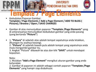 Template / Page Elements KedudukanPaparanGambar: Template / Page Elements / Add a Page Element / ADD TO BLOG ( Picture) / Browse / Open / SAVE CHANGESGambardiatasmenunjukkanpaparan“Template /Page Elements” yang diantaranyanyamenunjukkankedudukangambar yang andapasang (yang bertanda“Picture”)1. “Picture” disebelahatasadalahtempatsepatutnyaandaletakkan, (Ruanganituasalnyakosong).2. “Picture” disebelahbawah pula adalahtempat yang sepatutnyaandamulamengambilgambaritu.3. Angkat “Picture” dibawahkeatasdanklik“SAVE” untukmendapatkepastian.Nota:1. Mulakan“Add a Page Element” mengikutukurangambar yang andakehendaki.2. Gambardipaparaniniadalahsebagaicontohpaparan“Template /Page Elements” yang hampirsiapdiubahsuai. 