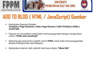 ADD TO BLOG ( HTML / JavaScript) GambarKedudukanPaparanGambar: Template / Page Elements / Add a Page Element / ADD TO BLOG ( HTML / JavaScript)Paparaninimeunjukkanandabolehmemasanggambardenganmengunakansistem“HTML atau JavaScript”Sekarangapa yang terteraadalahsistemHTMLuntukandamemasanggambarBendera Malaysia danJata Malaysia. Kedudukansebenarialahsebelahtepikanandiatas“About Me” 