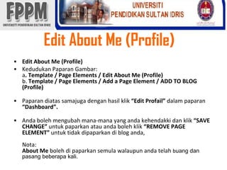 Edit About Me (Profile)Edit About Me (Profile)KedudukanPaparanGambar: a. Template / Page Elements / Edit About Me (Profile)b. Template / Page Elements / Add a Page Element / ADD TO BLOG (Profile)Paparandiatassamajugadenganhasilklik“Edit Profail” dalampaparan“Dashboard”. Andabolehmengubahmana-mana yang andakehendakkidanklik“SAVE CHANGE”untukpaparkanatauandabolehklik“REMOVE PAGE ELEMENT” untuktidakdipaparkandi blog anda, Nota:About Me bolehdipaparkansemulawalaupunandatelahbuangdanpasangbeberapa kali. 