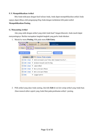 F. 5. Mempublikasikan Artikel
Bila Anda telah puas dengan hasil tulisan Anda, Anda dapat mempublikasikan artikel Anda
supaya dapat dibaca oleh pengunjung blog Anda dengan melakukan klik pada tombol
Mempublikasikan Posting.
G. Menyunting Artikel
Ada yang salah dengan artikel yang telah Anda buat? Jangan khawatir, Anda masih dapat
menyuntingnya. Berikut merupakan langkah-langkah yang perlu Anda lakukan:
1. Masuk ke menu Posting, klik pada menu Edit Entry.
2. Pilih artikel yang akan Anda sunting, lalu klik Edit di sisi kiri setiap artikel yang Anda buat.
Akan muncul editor seperti yang Anda lihat pada pembuatan artikel / posting.
Page 12 of 30
 