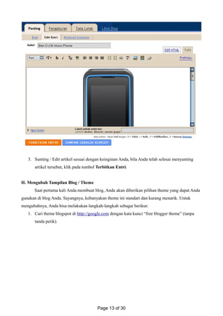 3. Sunting / Edit artikel sesuai dengan keinginan Anda, bila Anda telah selesai menyunting
artikel tersebut, klik pada tombol Terbitkan Entri.
H. Mengubah Tampilan Blog / Theme
Saat pertama kali Anda membuat blog, Anda akan diberikan pilihan theme yang dapat Anda
gunakan di blog Anda. Sayangnya, kebanyakan theme ini standart dan kurang menarik. Untuk
mengubahnya, Anda bisa melakukan langkah-langkah sebagai berikut:
1. Cari theme blogspot di http://google.com dengan kata kunci “free blogger theme” (tanpa
tanda petik).
Page 13 of 30
 