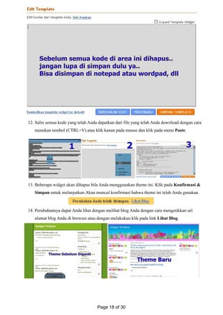 12. Salin semua kode yang telah Anda dapatkan dari file yang telah Anda download dengan cara
menekan tombol (CTRL+V) atau klik kanan pada mouse dan klik pada menu Paste.
13. Beberapa widget akan dihapus bila Anda menggunakan theme ini. Klik pada Konfirmasi &
Simpan untuk melanjutkan.Akan muncul konfirmasi bahwa theme ini telah Anda gunakan.
14. Perubahannya dapat Anda lihat dengan melihat blog Anda dengan cara mengetikkan url
alamat blog Anda di browser atau dengan melakukan klik pada link Lihat Blog.
Page 18 of 30
 