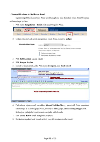 I. Mempublikasikan Artikel Lewat Email
Ingin mempublikasikan artikel Anda lewat handphone atau dari akun email Anda? Caranya
adalah sebagai berikut:
1. Pilih menu Pengaturan – Email pada akun blogspot Anda.
2. Isi kata rahasia Anda untuk pengiriman email Anda, misalnya gadget.
3. Pilih Publikasikan segera email.
4. Klik Simpan Setelan.
5. Masuk ke akun email Anda. Pilih menu Compose, atau Buat Email.
6. Pada alamat tujuan email, masukkan Alamat Mail-ke-Blogger yang telah Anda masukkan
sebelumnya di akun Blogspot Anda, misalnya: nama_saya.katarahasia@blogger.com.
Sedangkan pada judul email, masukkan judul artikel Anda.
7. Klik tombol Kirim untuk mengirimkan email.
8. Berikut merupakan hasil contoh artikel yang dikirimkan melalui email:
Page 19 of 30
 
