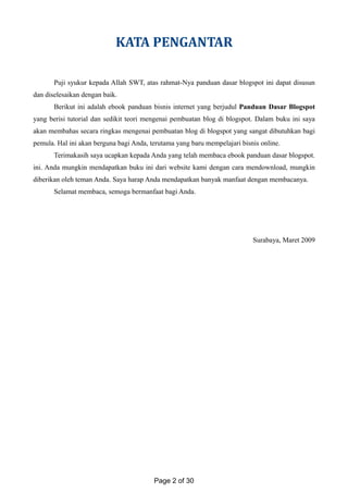 KATA PENGANTAR
Puji syukur kepada Allah SWT, atas rahmat-Nya panduan dasar blogspot ini dapat disusun
dan diselesaikan dengan baik.
Berikut ini adalah ebook panduan bisnis internet yang berjudul Panduan Dasar Blogspot
yang berisi tutorial dan sedikit teori mengenai pembuatan blog di blogspot. Dalam buku ini saya
akan membahas secara ringkas mengenai pembuatan blog di blogspot yang sangat dibutuhkan bagi
pemula. Hal ini akan berguna bagi Anda, terutama yang baru mempelajari bisnis online.
Terimakasih saya ucapkan kepada Anda yang telah membaca ebook panduan dasar blogspot.
ini. Anda mungkin mendapatkan buku ini dari website kami dengan cara mendownload, mungkin
diberikan oleh teman Anda. Saya harap Anda mendapatkan banyak manfaat dengan membacanya.
Selamat membaca, semoga bermanfaat bagi Anda.
Surabaya, Maret 2009
Page 2 of 30
 