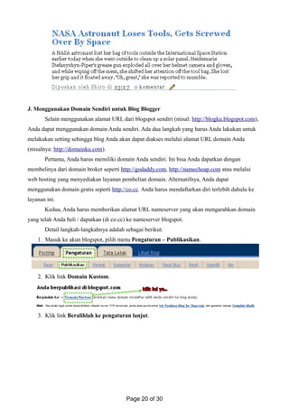 J. Menggunakan Domain Sendiri untuk Blog Blogger
Selain menggunakan alamat URL dari blogspot sendiri (misal: http://blogku.blogspot.com),
Anda dapat menggunakan domain Anda sendiri. Ada dua langkah yang harus Anda lakukan untuk
melakukan setting sehingga blog Anda akan dapat diakses melalui alamat URL domain Anda
(misalnya: http://domainku.com).
Pertama, Anda harus memiliki domain Anda sendiri. Ini bisa Anda dapatkan dengan
membelinya dari domain broker seperti http://godaddy.com, http://namecheap.com atau melalui
web hosting yang menyediakan layanan pembelian domain. Alternatifnya, Anda dapat
menggunakan domain gratis seperti http://co.cc. Anda harus mendaftarkan diri terlebih dahulu ke
layanan ini.
Kedua, Anda harus memberikan alamat URL nameserver yang akan mengarahkan domain
yang telah Anda beli / dapatkan (di co.cc) ke nameserver blogspot.
Detail langkah-langkahnya adalah sebagai berikut:
1. Masuk ke akun blogspot, pilih menu Pengaturan – Publikasikan.
2. Klik link Domain Kustom.
3. Klik link Beralihlah ke pengaturan lanjut.
Page 20 of 30
 