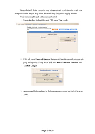 Blogroll adalah daftar kumpulan blog lain yang Anda kenal atau tahu. Anda bisa
mengisi daftar ini dengan blog teman Anda atau blog yang Anda anggap menarik.
Cara memasang blogroll adalah sebagai berikut:
1. Masuk ke akun Anda di blogspot. Pilih menu Tata Letak.
2. Pilih sub menu Elemen Halaman. Halaman ini berisi tentang elemen apa saja
yang Anda pasang di blog Anda. Klik pada Tambah Elemen Halaman atau
Tambah Gadget.
3. Akan muncul halaman Pop-Up (halaman dengan window terpisah di browser
Anda).
Page 24 of 30
 