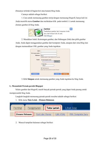 (biasanya terletak di bagian kiri atau kanan) blog Anda.
Caranya adalah sebagai berikut:
1. Cara untuk memasang gambar mirip dengan memasang blogroll, hanya kali ini
Anda memilih menu Gambar dan melakukan klik pada tombol (+) untuk memasang
elemen gambar di blog Anda.
2. Masukkan Judul, Keterangan gambar, dan Hubungan (link) dan pilih gambar
Anda. Anda dapat menggunakan gambar dari komputer Anda, ataupun dari situs/blog lain
dengan memasukkan URL gambar yang Anda inginkan.
3. Klik Simpan untuk memasang gambar yang Anda inginkan ke blog Anda.
L. Menambah Pernak-pernik Blogspot
Selain gambar dan blogroll, masih banyak pernak-pernik yang dapat Anda pasang untuk
mempercantik blog Anda.
Langkah-langkah memasang pernak-pernik tersebut adalah sebagai berikut:
1. Klik menu Tata Letak – Elemen Halaman.
2. Muncul tampilan halaman sebagai berikut:
Page 26 of 30
 
