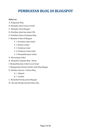 PEMBUATAN BLOG DI BLOGSPOT
Daftar Isi:
A. Pengenalan Blog
B. Mendaftar Akun Email di Gmail
C. Mendaftar Akun Blogspot
D. Pemilihan Judul dan alamat URL
E. Pemilihan Theme (Tampilan) Blog
F. Membuat Artikel di Blogspot
F. 1. Pemilihan Judul Artikel
F. 2. Menulis Artikel
F. 3. Pemberian Label
F. 4. Pemberian Tautan (link)
F. 5. Mempublikasikan Artikel
G. Menyunting Artikel
H. Mengubah Tampilan Blog / Theme
I. Mempublikasikan Artikel Lewat Email
J. Menggunakan Domain Sendiri untuk Blog Blogger
K. Memberi Aksesori / Elemen Blog
K. 1. Blogroll
K. 2. Gambar
L. Menambah Pernak-pernik Blogspot
M. Tips-tips Mempromosikan Blog Anda
Page 3 of 30
 