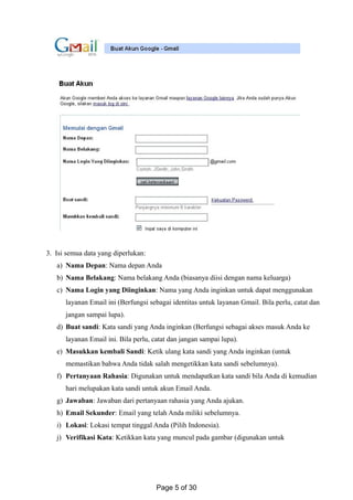 3. Isi semua data yang diperlukan:
a) Nama Depan: Nama depan Anda
b) Nama Belakang: Nama belakang Anda (biasanya diisi dengan nama keluarga)
c) Nama Login yang Diinginkan: Nama yang Anda inginkan untuk dapat menggunakan
layanan Email ini (Berfungsi sebagai identitas untuk layanan Gmail. Bila perlu, catat dan
jangan sampai lupa).
d) Buat sandi: Kata sandi yang Anda inginkan (Berfungsi sebagai akses masuk Anda ke
layanan Email ini. Bila perlu, catat dan jangan sampai lupa).
e) Masukkan kembali Sandi: Ketik ulang kata sandi yang Anda inginkan (untuk
memastikan bahwa Anda tidak salah mengetikkan kata sandi sebelumnya).
f) Pertanyaan Rahasia: Digunakan untuk mendapatkan kata sandi bila Anda di kemudian
hari melupakan kata sandi untuk akun Email Anda.
g) Jawaban: Jawaban dari pertanyaan rahasia yang Anda ajukan.
h) Email Sekunder: Email yang telah Anda miliki sebelumnya.
i) Lokasi: Lokasi tempat tinggal Anda (Pilih Indonesia).
j) Verifikasi Kata: Ketikkan kata yang muncul pada gambar (digunakan untuk
Page 5 of 30
 
