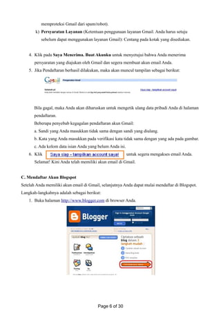 memproteksi Gmail dari spam/robot).
k) Persyaratan Layanan (Ketentuan penggunaan layanan Gmail. Anda harus setuju
sebelum dapat menggunakan layanan Gmail): Centang pada kotak yang disediakan.
4. Klik pada Saya Menerima. Buat Akunku untuk menyetujui bahwa Anda menerima
persyaratan yang diajukan oleh Gmail dan segera membuat akun email Anda.
5. Jika Pendaftaran berhasil dilakukan, maka akan muncul tampilan sebagai berikut:
Bila gagal, maka Anda akan diharuskan untuk mengetik ulang data pribadi Anda di halaman
pendaftaran.
Beberapa penyebab kegagalan pendaftaran akun Gmail:
a. Sandi yang Anda masukkan tidak sama dengan sandi yang diulang.
b. Kata yang Anda masukkan pada verifikasi kata tidak sama dengan yang ada pada gambar.
c. Ada kolom data isian Anda yang belum Anda isi.
6. Klik untuk segera mengakses email Anda.
Selamat! Kini Anda telah memiliki akun email di Gmail.
C. Mendaftar Akun Blogspot
Setelah Anda memiliki akun email di Gmail, selanjutnya Anda dapat mulai mendaftar di Blogspot.
Langkah-langkahnya adalah sebagai berikut:
1. Buka halaman http://www.blogger.com di browser Anda.
Page 6 of 30
 