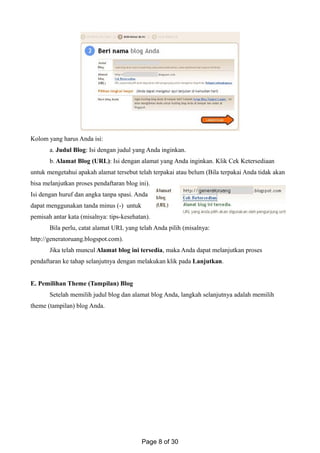 Kolom yang harus Anda isi:
a. Judul Blog: Isi dengan judul yang Anda inginkan.
b. Alamat Blog (URL): Isi dengan alamat yang Anda inginkan. Klik Cek Ketersediaan
untuk mengetahui apakah alamat tersebut telah terpakai atau belum (Bila terpakai Anda tidak akan
bisa melanjutkan proses pendaftaran blog ini).
Isi dengan huruf dan angka tanpa spasi. Anda
dapat menggunakan tanda minus (-) untuk
pemisah antar kata (misalnya: tips-kesehatan).
Bila perlu, catat alamat URL yang telah Anda pilih (misalnya:
http://generatoruang.blogspot.com).
Jika telah muncul Alamat blog ini tersedia, maka Anda dapat melanjutkan proses
pendaftaran ke tahap selanjutnya dengan melakukan klik pada Lanjutkan.
E. Pemilihan Theme (Tampilan) Blog
Setelah memilih judul blog dan alamat blog Anda, langkah selanjutnya adalah memilih
theme (tampilan) blog Anda.
Page 8 of 30
 