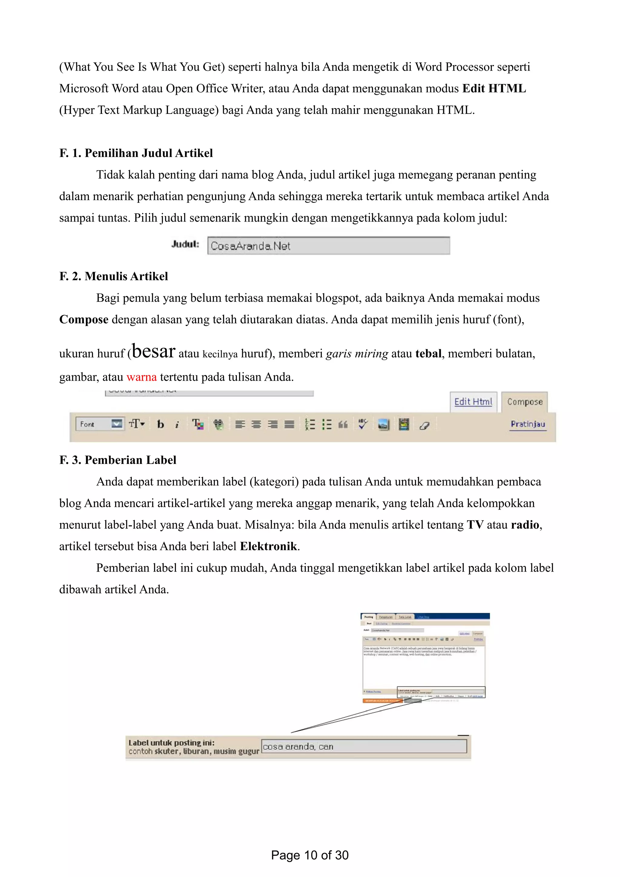 (What You See Is What You Get) seperti halnya bila Anda mengetik di Word Processor seperti
Microsoft Word atau Open Office Writer, atau Anda dapat menggunakan modus Edit HTML
(Hyper Text Markup Language) bagi Anda yang telah mahir menggunakan HTML.
F. 1. Pemilihan Judul Artikel
Tidak kalah penting dari nama blog Anda, judul artikel juga memegang peranan penting
dalam menarik perhatian pengunjung Anda sehingga mereka tertarik untuk membaca artikel Anda
sampai tuntas. Pilih judul semenarik mungkin dengan mengetikkannya pada kolom judul:
F. 2. Menulis Artikel
Bagi pemula yang belum terbiasa memakai blogspot, ada baiknya Anda memakai modus
Compose dengan alasan yang telah diutarakan diatas. Anda dapat memilih jenis huruf (font),
ukuran huruf (besar atau kecilnya huruf), memberi garis miring atau tebal, memberi bulatan,
gambar, atau warna tertentu pada tulisan Anda.
F. 3. Pemberian Label
Anda dapat memberikan label (kategori) pada tulisan Anda untuk memudahkan pembaca
blog Anda mencari artikel-artikel yang mereka anggap menarik, yang telah Anda kelompokkan
menurut label-label yang Anda buat. Misalnya: bila Anda menulis artikel tentang TV atau radio,
artikel tersebut bisa Anda beri label Elektronik.
Pemberian label ini cukup mudah, Anda tinggal mengetikkan label artikel pada kolom label
dibawah artikel Anda.
Page 10 of 30
 