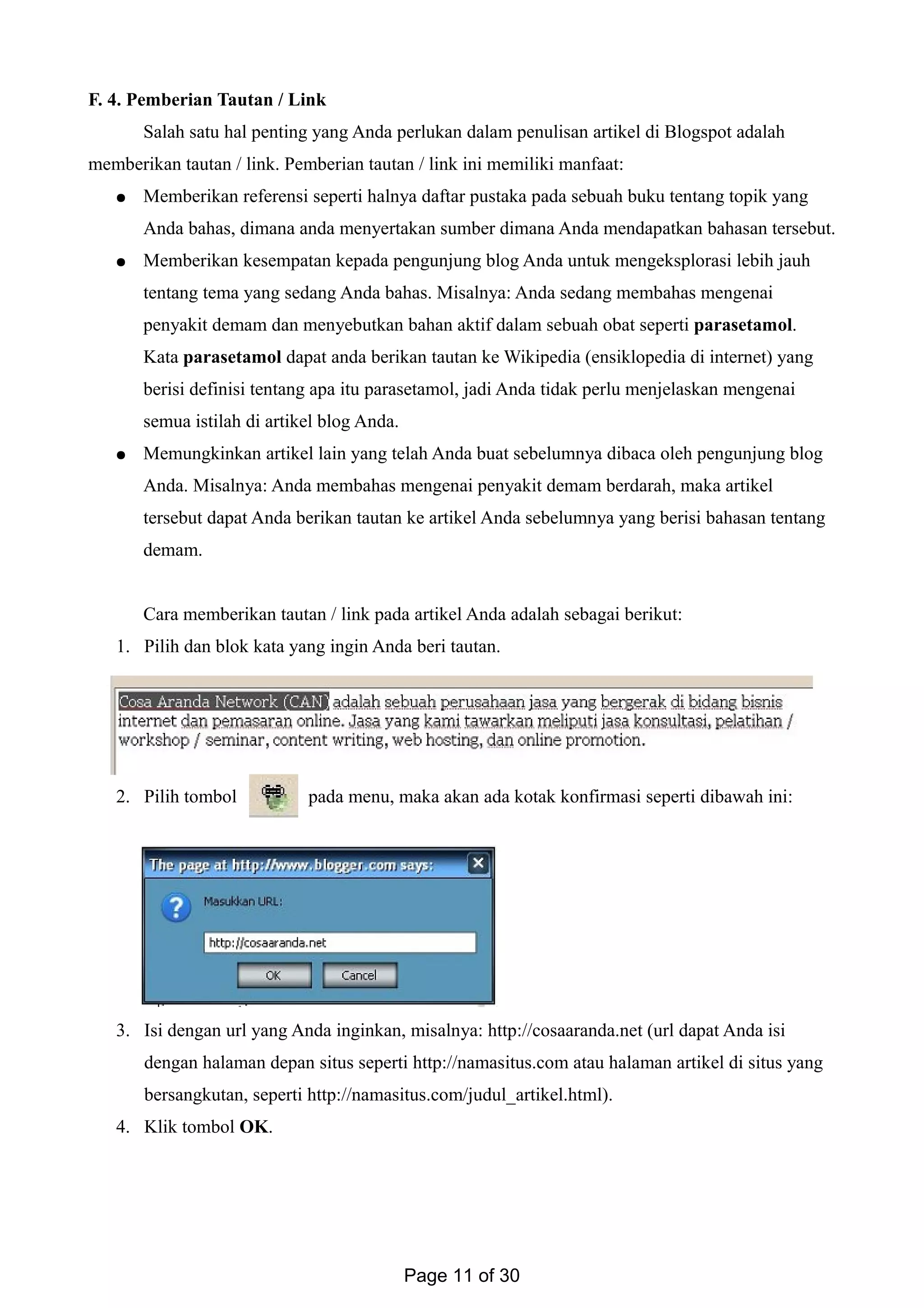 F. 4. Pemberian Tautan / Link
Salah satu hal penting yang Anda perlukan dalam penulisan artikel di Blogspot adalah
memberikan tautan / link. Pemberian tautan / link ini memiliki manfaat:
● Memberikan referensi seperti halnya daftar pustaka pada sebuah buku tentang topik yang
Anda bahas, dimana anda menyertakan sumber dimana Anda mendapatkan bahasan tersebut.
● Memberikan kesempatan kepada pengunjung blog Anda untuk mengeksplorasi lebih jauh
tentang tema yang sedang Anda bahas. Misalnya: Anda sedang membahas mengenai
penyakit demam dan menyebutkan bahan aktif dalam sebuah obat seperti parasetamol.
Kata parasetamol dapat anda berikan tautan ke Wikipedia (ensiklopedia di internet) yang
berisi definisi tentang apa itu parasetamol, jadi Anda tidak perlu menjelaskan mengenai
semua istilah di artikel blog Anda.
● Memungkinkan artikel lain yang telah Anda buat sebelumnya dibaca oleh pengunjung blog
Anda. Misalnya: Anda membahas mengenai penyakit demam berdarah, maka artikel
tersebut dapat Anda berikan tautan ke artikel Anda sebelumnya yang berisi bahasan tentang
demam.
Cara memberikan tautan / link pada artikel Anda adalah sebagai berikut:
1. Pilih dan blok kata yang ingin Anda beri tautan.
2. Pilih tombol pada menu, maka akan ada kotak konfirmasi seperti dibawah ini:
3. Isi dengan url yang Anda inginkan, misalnya: http://cosaaranda.net (url dapat Anda isi
dengan halaman depan situs seperti http://namasitus.com atau halaman artikel di situs yang
bersangkutan, seperti http://namasitus.com/judul_artikel.html).
4. Klik tombol OK.
Page 11 of 30
 