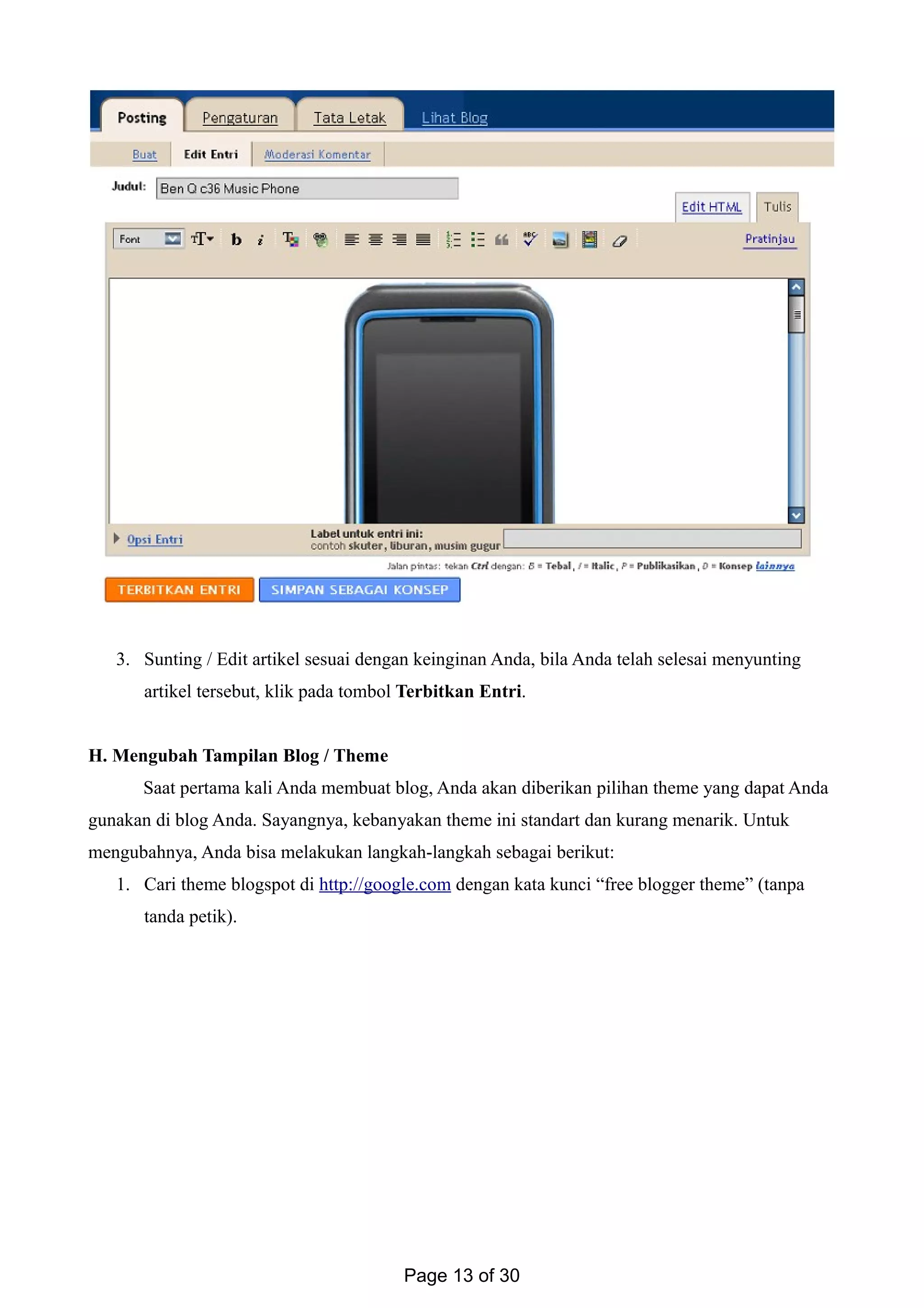 3. Sunting / Edit artikel sesuai dengan keinginan Anda, bila Anda telah selesai menyunting
artikel tersebut, klik pada tombol Terbitkan Entri.
H. Mengubah Tampilan Blog / Theme
Saat pertama kali Anda membuat blog, Anda akan diberikan pilihan theme yang dapat Anda
gunakan di blog Anda. Sayangnya, kebanyakan theme ini standart dan kurang menarik. Untuk
mengubahnya, Anda bisa melakukan langkah-langkah sebagai berikut:
1. Cari theme blogspot di http://google.com dengan kata kunci “free blogger theme” (tanpa
tanda petik).
Page 13 of 30
 