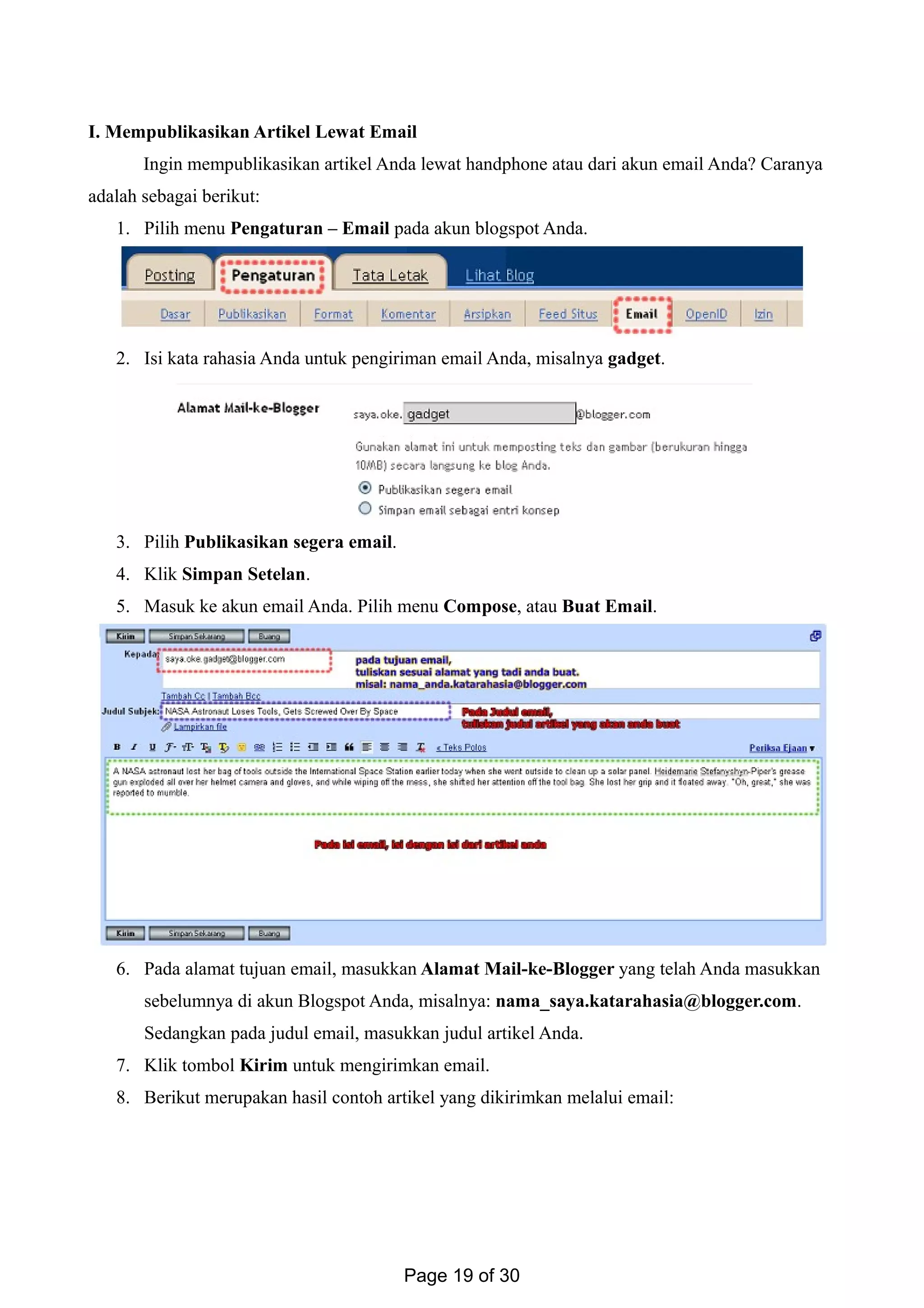 I. Mempublikasikan Artikel Lewat Email
Ingin mempublikasikan artikel Anda lewat handphone atau dari akun email Anda? Caranya
adalah sebagai berikut:
1. Pilih menu Pengaturan – Email pada akun blogspot Anda.
2. Isi kata rahasia Anda untuk pengiriman email Anda, misalnya gadget.
3. Pilih Publikasikan segera email.
4. Klik Simpan Setelan.
5. Masuk ke akun email Anda. Pilih menu Compose, atau Buat Email.
6. Pada alamat tujuan email, masukkan Alamat Mail-ke-Blogger yang telah Anda masukkan
sebelumnya di akun Blogspot Anda, misalnya: nama_saya.katarahasia@blogger.com.
Sedangkan pada judul email, masukkan judul artikel Anda.
7. Klik tombol Kirim untuk mengirimkan email.
8. Berikut merupakan hasil contoh artikel yang dikirimkan melalui email:
Page 19 of 30
 