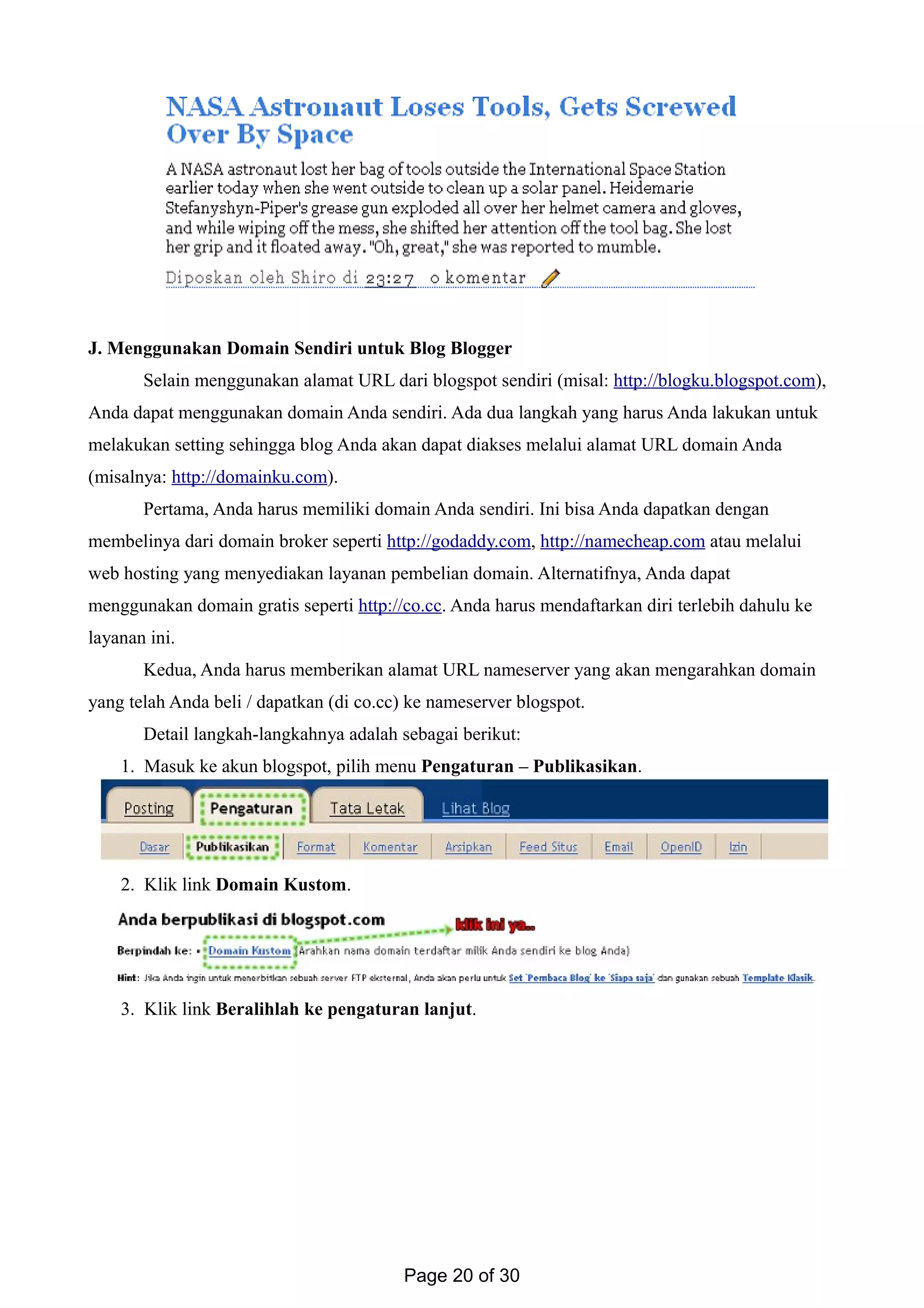 J. Menggunakan Domain Sendiri untuk Blog Blogger
Selain menggunakan alamat URL dari blogspot sendiri (misal: http://blogku.blogspot.com),
Anda dapat menggunakan domain Anda sendiri. Ada dua langkah yang harus Anda lakukan untuk
melakukan setting sehingga blog Anda akan dapat diakses melalui alamat URL domain Anda
(misalnya: http://domainku.com).
Pertama, Anda harus memiliki domain Anda sendiri. Ini bisa Anda dapatkan dengan
membelinya dari domain broker seperti http://godaddy.com, http://namecheap.com atau melalui
web hosting yang menyediakan layanan pembelian domain. Alternatifnya, Anda dapat
menggunakan domain gratis seperti http://co.cc. Anda harus mendaftarkan diri terlebih dahulu ke
layanan ini.
Kedua, Anda harus memberikan alamat URL nameserver yang akan mengarahkan domain
yang telah Anda beli / dapatkan (di co.cc) ke nameserver blogspot.
Detail langkah-langkahnya adalah sebagai berikut:
1. Masuk ke akun blogspot, pilih menu Pengaturan – Publikasikan.
2. Klik link Domain Kustom.
3. Klik link Beralihlah ke pengaturan lanjut.
Page 20 of 30
 