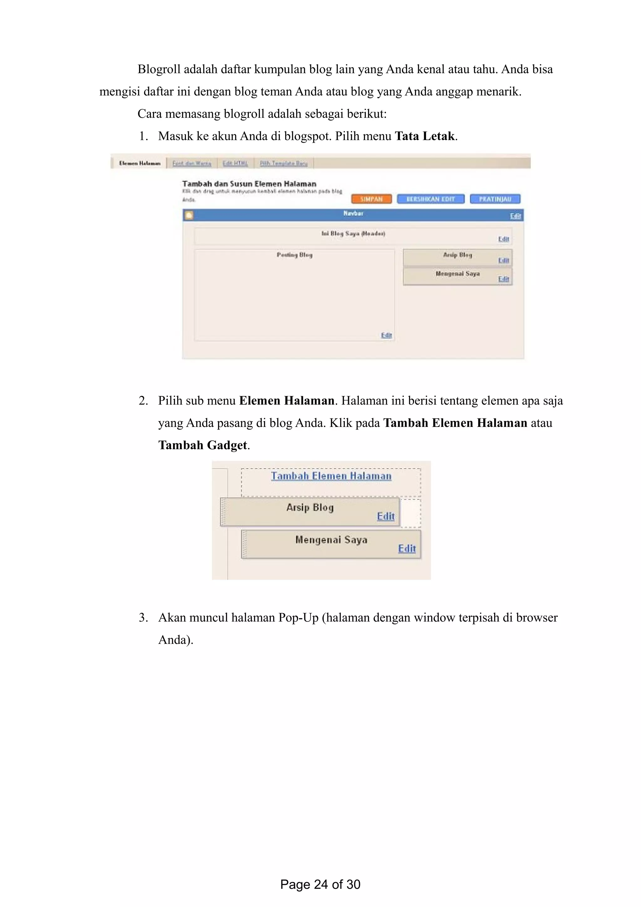 Blogroll adalah daftar kumpulan blog lain yang Anda kenal atau tahu. Anda bisa
mengisi daftar ini dengan blog teman Anda atau blog yang Anda anggap menarik.
Cara memasang blogroll adalah sebagai berikut:
1. Masuk ke akun Anda di blogspot. Pilih menu Tata Letak.
2. Pilih sub menu Elemen Halaman. Halaman ini berisi tentang elemen apa saja
yang Anda pasang di blog Anda. Klik pada Tambah Elemen Halaman atau
Tambah Gadget.
3. Akan muncul halaman Pop-Up (halaman dengan window terpisah di browser
Anda).
Page 24 of 30
 