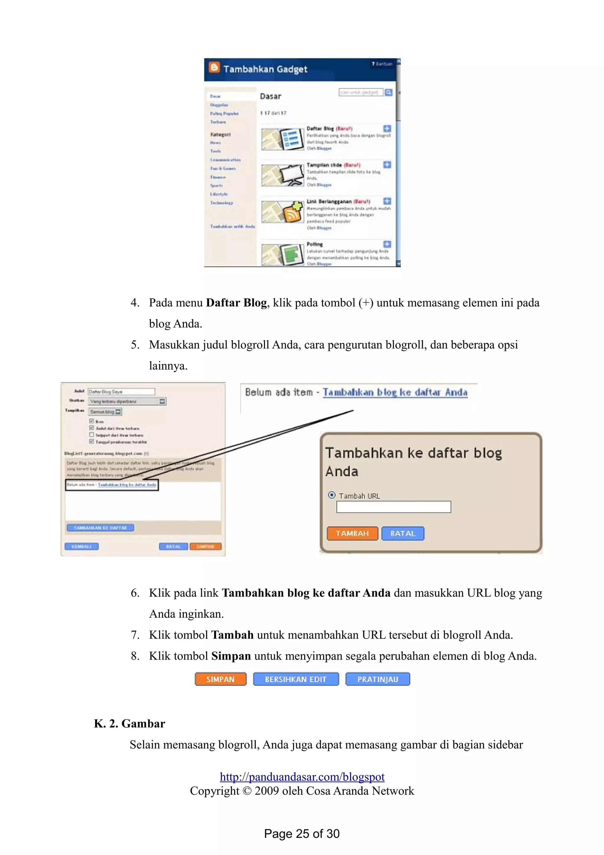 4. Pada menu Daftar Blog, klik pada tombol (+) untuk memasang elemen ini pada
blog Anda.
5. Masukkan judul blogroll Anda, cara pengurutan blogroll, dan beberapa opsi
lainnya.
6. Klik pada link Tambahkan blog ke daftar Anda dan masukkan URL blog yang
Anda inginkan.
7. Klik tombol Tambah untuk menambahkan URL tersebut di blogroll Anda.
8. Klik tombol Simpan untuk menyimpan segala perubahan elemen di blog Anda.
K. 2. Gambar
Selain memasang blogroll, Anda juga dapat memasang gambar di bagian sidebar
http://panduandasar.com/blogspot
Copyright © 2009 oleh Cosa Aranda Network
Page 25 of 30
 