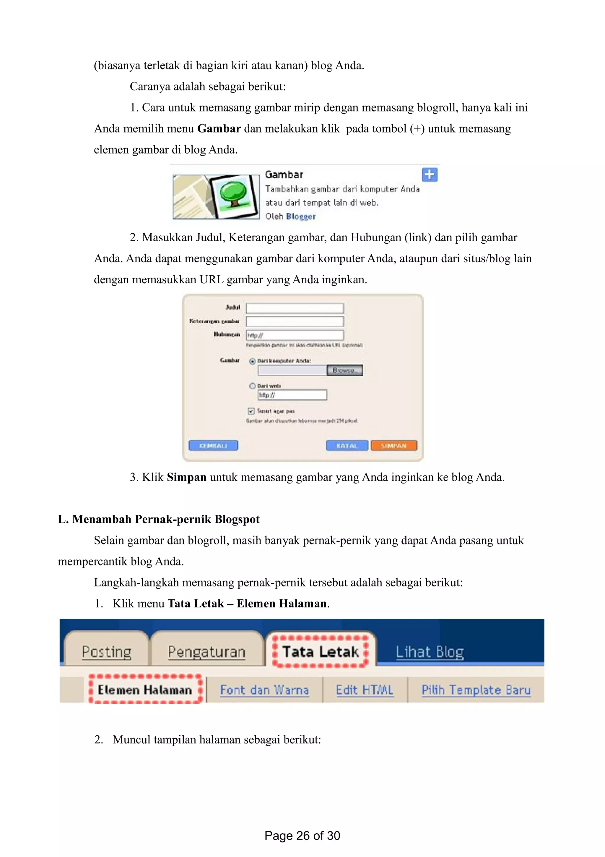 (biasanya terletak di bagian kiri atau kanan) blog Anda.
Caranya adalah sebagai berikut:
1. Cara untuk memasang gambar mirip dengan memasang blogroll, hanya kali ini
Anda memilih menu Gambar dan melakukan klik pada tombol (+) untuk memasang
elemen gambar di blog Anda.
2. Masukkan Judul, Keterangan gambar, dan Hubungan (link) dan pilih gambar
Anda. Anda dapat menggunakan gambar dari komputer Anda, ataupun dari situs/blog lain
dengan memasukkan URL gambar yang Anda inginkan.
3. Klik Simpan untuk memasang gambar yang Anda inginkan ke blog Anda.
L. Menambah Pernak-pernik Blogspot
Selain gambar dan blogroll, masih banyak pernak-pernik yang dapat Anda pasang untuk
mempercantik blog Anda.
Langkah-langkah memasang pernak-pernik tersebut adalah sebagai berikut:
1. Klik menu Tata Letak – Elemen Halaman.
2. Muncul tampilan halaman sebagai berikut:
Page 26 of 30
 