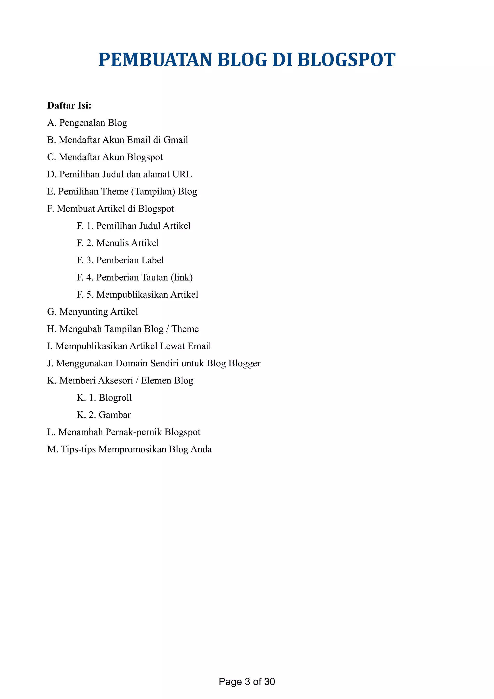 PEMBUATAN BLOG DI BLOGSPOT
Daftar Isi:
A. Pengenalan Blog
B. Mendaftar Akun Email di Gmail
C. Mendaftar Akun Blogspot
D. Pemilihan Judul dan alamat URL
E. Pemilihan Theme (Tampilan) Blog
F. Membuat Artikel di Blogspot
F. 1. Pemilihan Judul Artikel
F. 2. Menulis Artikel
F. 3. Pemberian Label
F. 4. Pemberian Tautan (link)
F. 5. Mempublikasikan Artikel
G. Menyunting Artikel
H. Mengubah Tampilan Blog / Theme
I. Mempublikasikan Artikel Lewat Email
J. Menggunakan Domain Sendiri untuk Blog Blogger
K. Memberi Aksesori / Elemen Blog
K. 1. Blogroll
K. 2. Gambar
L. Menambah Pernak-pernik Blogspot
M. Tips-tips Mempromosikan Blog Anda
Page 3 of 30
 