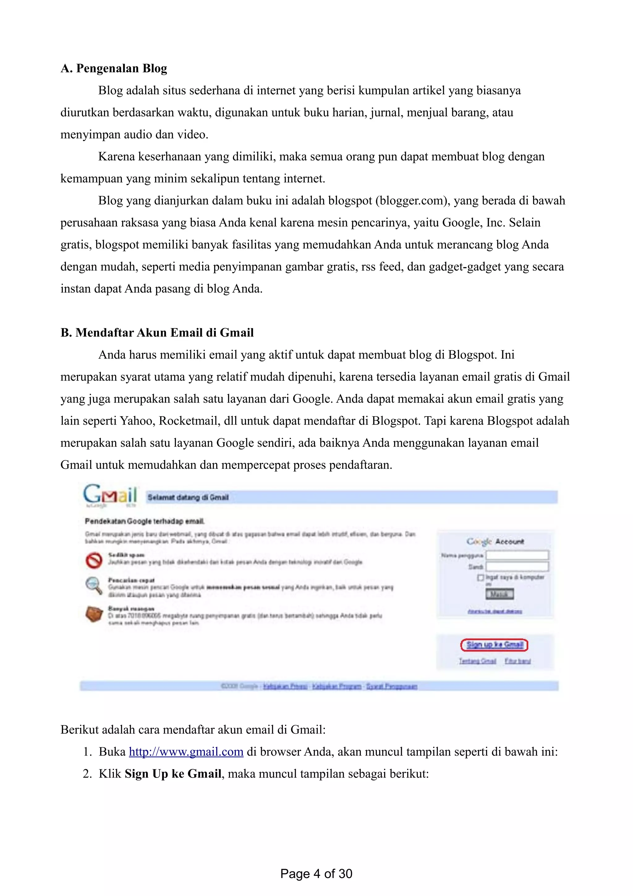 A. Pengenalan Blog
Blog adalah situs sederhana di internet yang berisi kumpulan artikel yang biasanya
diurutkan berdasarkan waktu, digunakan untuk buku harian, jurnal, menjual barang, atau
menyimpan audio dan video.
Karena keserhanaan yang dimiliki, maka semua orang pun dapat membuat blog dengan
kemampuan yang minim sekalipun tentang internet.
Blog yang dianjurkan dalam buku ini adalah blogspot (blogger.com), yang berada di bawah
perusahaan raksasa yang biasa Anda kenal karena mesin pencarinya, yaitu Google, Inc. Selain
gratis, blogspot memiliki banyak fasilitas yang memudahkan Anda untuk merancang blog Anda
dengan mudah, seperti media penyimpanan gambar gratis, rss feed, dan gadget-gadget yang secara
instan dapat Anda pasang di blog Anda.
B. Mendaftar Akun Email di Gmail
Anda harus memiliki email yang aktif untuk dapat membuat blog di Blogspot. Ini
merupakan syarat utama yang relatif mudah dipenuhi, karena tersedia layanan email gratis di Gmail
yang juga merupakan salah satu layanan dari Google. Anda dapat memakai akun email gratis yang
lain seperti Yahoo, Rocketmail, dll untuk dapat mendaftar di Blogspot. Tapi karena Blogspot adalah
merupakan salah satu layanan Google sendiri, ada baiknya Anda menggunakan layanan email
Gmail untuk memudahkan dan mempercepat proses pendaftaran.
Berikut adalah cara mendaftar akun email di Gmail:
1. Buka http://www.gmail.com di browser Anda, akan muncul tampilan seperti di bawah ini:
2. Klik Sign Up ke Gmail, maka muncul tampilan sebagai berikut:
Page 4 of 30
 