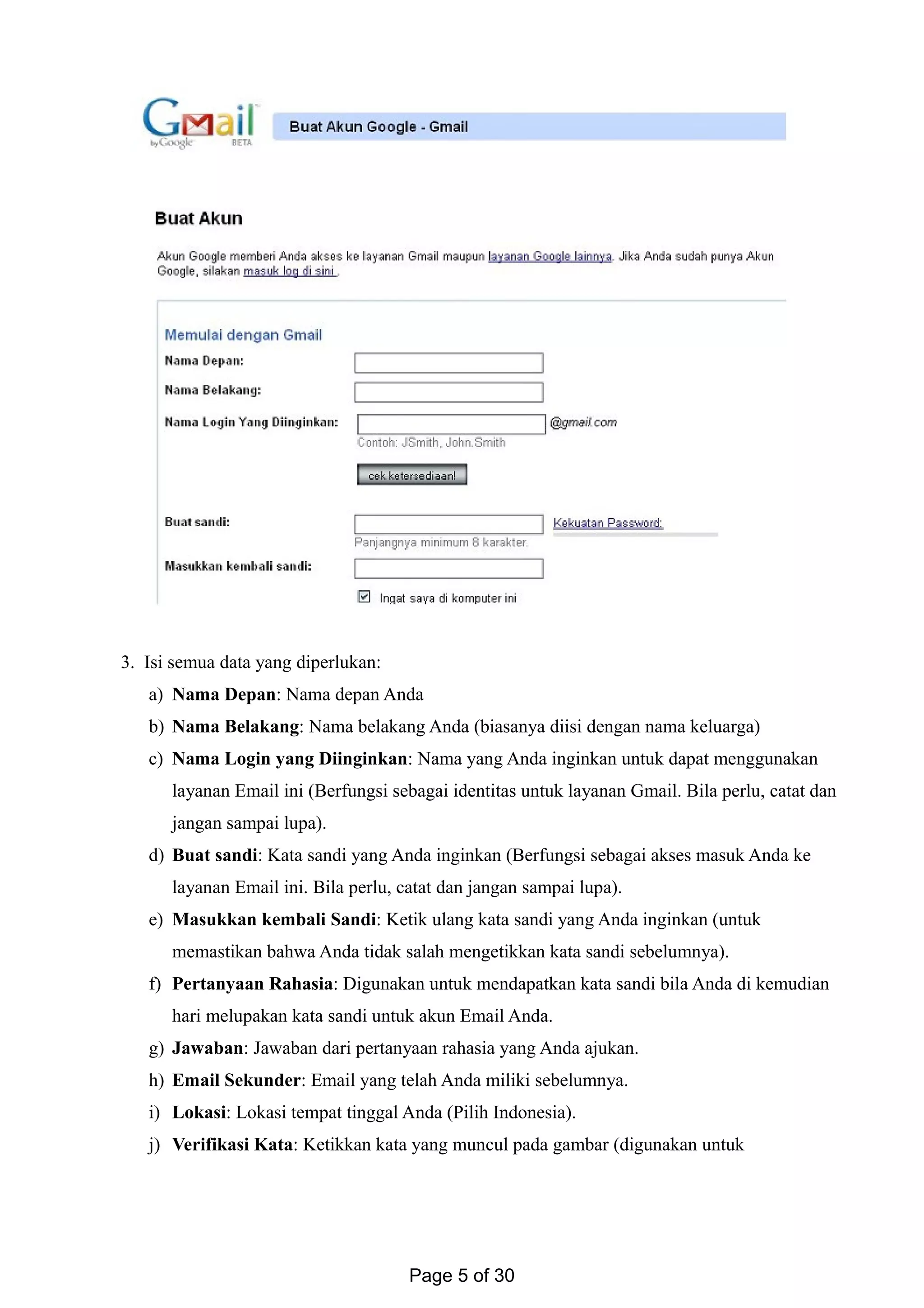 3. Isi semua data yang diperlukan:
a) Nama Depan: Nama depan Anda
b) Nama Belakang: Nama belakang Anda (biasanya diisi dengan nama keluarga)
c) Nama Login yang Diinginkan: Nama yang Anda inginkan untuk dapat menggunakan
layanan Email ini (Berfungsi sebagai identitas untuk layanan Gmail. Bila perlu, catat dan
jangan sampai lupa).
d) Buat sandi: Kata sandi yang Anda inginkan (Berfungsi sebagai akses masuk Anda ke
layanan Email ini. Bila perlu, catat dan jangan sampai lupa).
e) Masukkan kembali Sandi: Ketik ulang kata sandi yang Anda inginkan (untuk
memastikan bahwa Anda tidak salah mengetikkan kata sandi sebelumnya).
f) Pertanyaan Rahasia: Digunakan untuk mendapatkan kata sandi bila Anda di kemudian
hari melupakan kata sandi untuk akun Email Anda.
g) Jawaban: Jawaban dari pertanyaan rahasia yang Anda ajukan.
h) Email Sekunder: Email yang telah Anda miliki sebelumnya.
i) Lokasi: Lokasi tempat tinggal Anda (Pilih Indonesia).
j) Verifikasi Kata: Ketikkan kata yang muncul pada gambar (digunakan untuk
Page 5 of 30
 