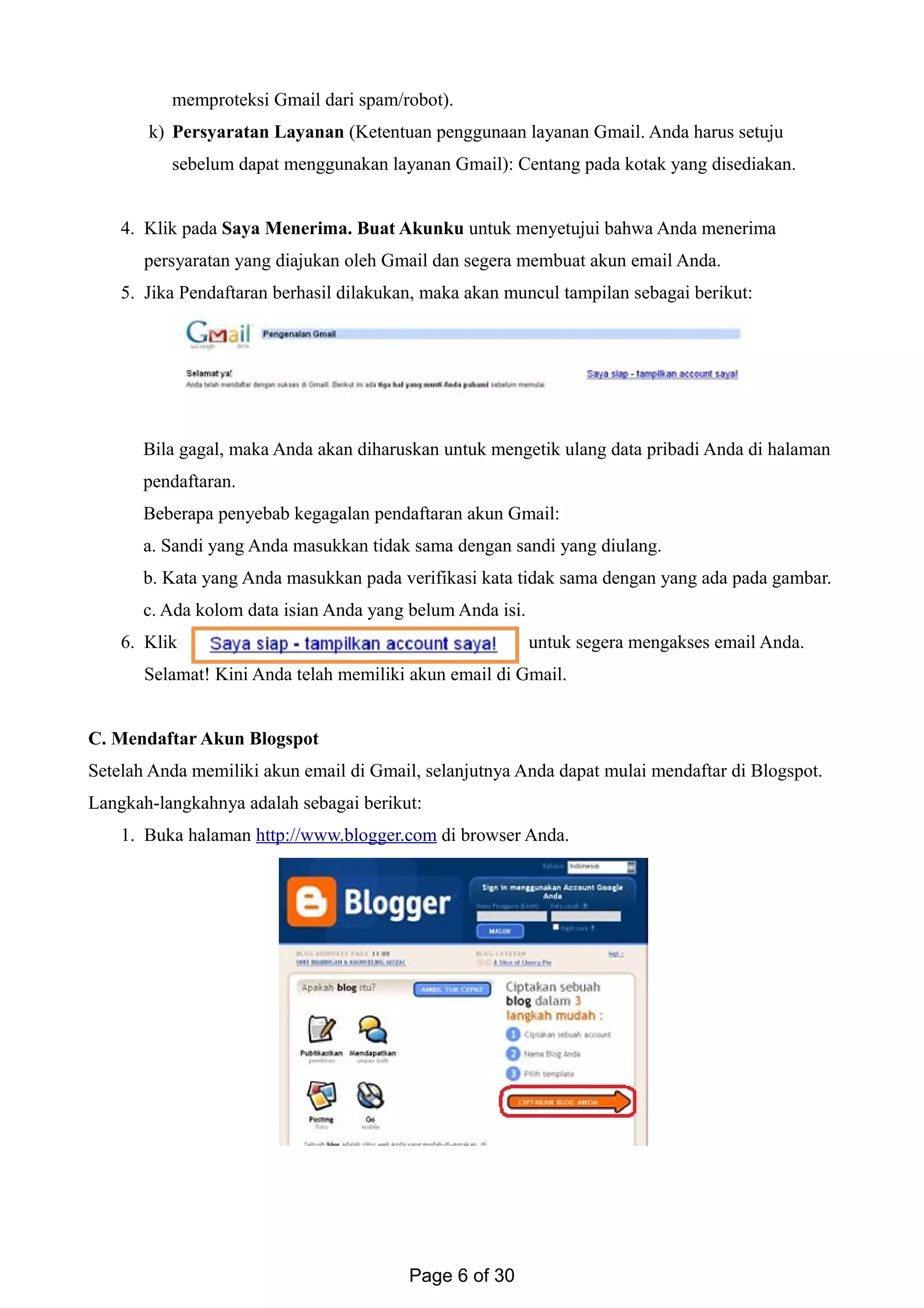 memproteksi Gmail dari spam/robot).
k) Persyaratan Layanan (Ketentuan penggunaan layanan Gmail. Anda harus setuju
sebelum dapat menggunakan layanan Gmail): Centang pada kotak yang disediakan.
4. Klik pada Saya Menerima. Buat Akunku untuk menyetujui bahwa Anda menerima
persyaratan yang diajukan oleh Gmail dan segera membuat akun email Anda.
5. Jika Pendaftaran berhasil dilakukan, maka akan muncul tampilan sebagai berikut:
Bila gagal, maka Anda akan diharuskan untuk mengetik ulang data pribadi Anda di halaman
pendaftaran.
Beberapa penyebab kegagalan pendaftaran akun Gmail:
a. Sandi yang Anda masukkan tidak sama dengan sandi yang diulang.
b. Kata yang Anda masukkan pada verifikasi kata tidak sama dengan yang ada pada gambar.
c. Ada kolom data isian Anda yang belum Anda isi.
6. Klik untuk segera mengakses email Anda.
Selamat! Kini Anda telah memiliki akun email di Gmail.
C. Mendaftar Akun Blogspot
Setelah Anda memiliki akun email di Gmail, selanjutnya Anda dapat mulai mendaftar di Blogspot.
Langkah-langkahnya adalah sebagai berikut:
1. Buka halaman http://www.blogger.com di browser Anda.
Page 6 of 30
 