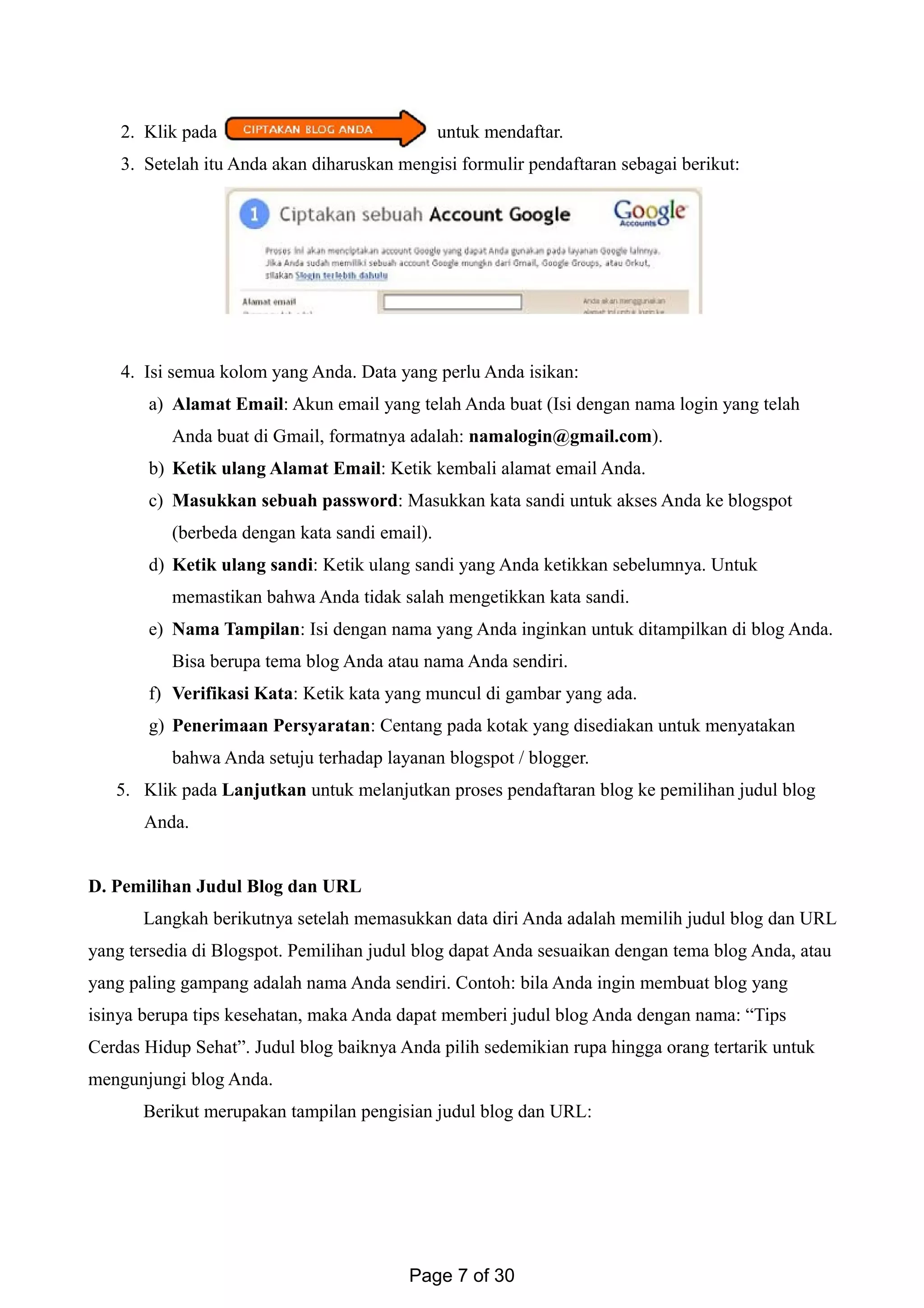 2. Klik pada untuk mendaftar.
3. Setelah itu Anda akan diharuskan mengisi formulir pendaftaran sebagai berikut:
4. Isi semua kolom yang Anda. Data yang perlu Anda isikan:
a) Alamat Email: Akun email yang telah Anda buat (Isi dengan nama login yang telah
Anda buat di Gmail, formatnya adalah: namalogin@gmail.com).
b) Ketik ulang Alamat Email: Ketik kembali alamat email Anda.
c) Masukkan sebuah password: Masukkan kata sandi untuk akses Anda ke blogspot
(berbeda dengan kata sandi email).
d) Ketik ulang sandi: Ketik ulang sandi yang Anda ketikkan sebelumnya. Untuk
memastikan bahwa Anda tidak salah mengetikkan kata sandi.
e) Nama Tampilan: Isi dengan nama yang Anda inginkan untuk ditampilkan di blog Anda.
Bisa berupa tema blog Anda atau nama Anda sendiri.
f) Verifikasi Kata: Ketik kata yang muncul di gambar yang ada.
g) Penerimaan Persyaratan: Centang pada kotak yang disediakan untuk menyatakan
bahwa Anda setuju terhadap layanan blogspot / blogger.
5. Klik pada Lanjutkan untuk melanjutkan proses pendaftaran blog ke pemilihan judul blog
Anda.
D. Pemilihan Judul Blog dan URL
Langkah berikutnya setelah memasukkan data diri Anda adalah memilih judul blog dan URL
yang tersedia di Blogspot. Pemilihan judul blog dapat Anda sesuaikan dengan tema blog Anda, atau
yang paling gampang adalah nama Anda sendiri. Contoh: bila Anda ingin membuat blog yang
isinya berupa tips kesehatan, maka Anda dapat memberi judul blog Anda dengan nama: “Tips
Cerdas Hidup Sehat”. Judul blog baiknya Anda pilih sedemikian rupa hingga orang tertarik untuk
mengunjungi blog Anda.
Berikut merupakan tampilan pengisian judul blog dan URL:
Page 7 of 30
 