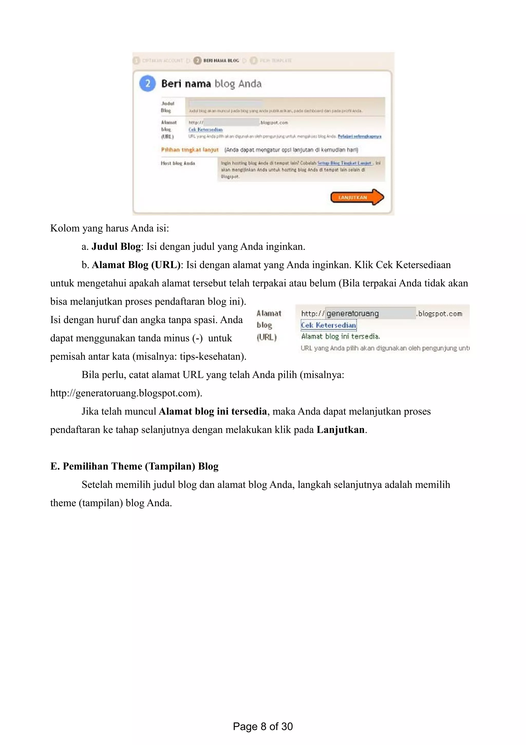 Kolom yang harus Anda isi:
a. Judul Blog: Isi dengan judul yang Anda inginkan.
b. Alamat Blog (URL): Isi dengan alamat yang Anda inginkan. Klik Cek Ketersediaan
untuk mengetahui apakah alamat tersebut telah terpakai atau belum (Bila terpakai Anda tidak akan
bisa melanjutkan proses pendaftaran blog ini).
Isi dengan huruf dan angka tanpa spasi. Anda
dapat menggunakan tanda minus (-) untuk
pemisah antar kata (misalnya: tips-kesehatan).
Bila perlu, catat alamat URL yang telah Anda pilih (misalnya:
http://generatoruang.blogspot.com).
Jika telah muncul Alamat blog ini tersedia, maka Anda dapat melanjutkan proses
pendaftaran ke tahap selanjutnya dengan melakukan klik pada Lanjutkan.
E. Pemilihan Theme (Tampilan) Blog
Setelah memilih judul blog dan alamat blog Anda, langkah selanjutnya adalah memilih
theme (tampilan) blog Anda.
Page 8 of 30
 