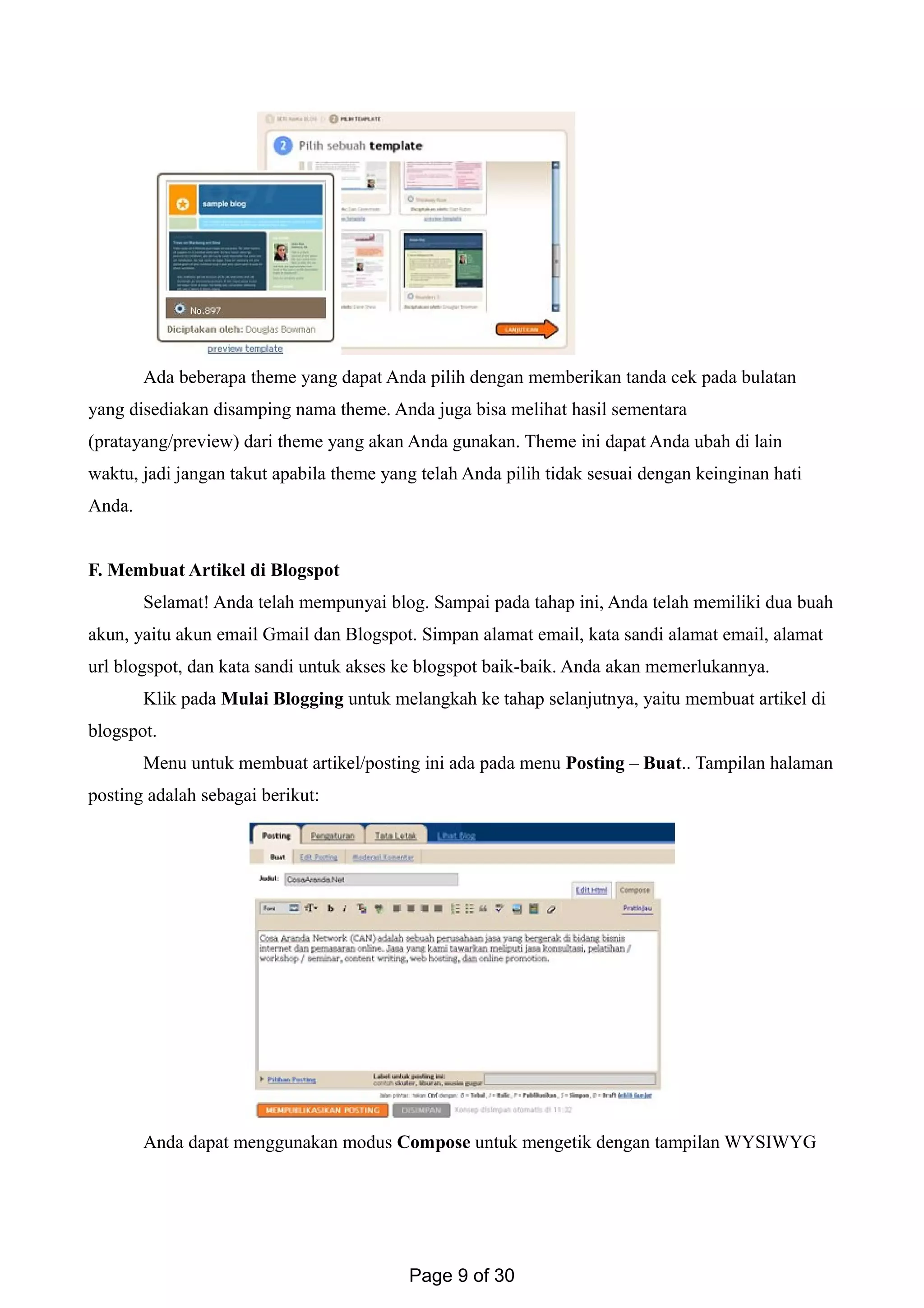 Ada beberapa theme yang dapat Anda pilih dengan memberikan tanda cek pada bulatan
yang disediakan disamping nama theme. Anda juga bisa melihat hasil sementara
(pratayang/preview) dari theme yang akan Anda gunakan. Theme ini dapat Anda ubah di lain
waktu, jadi jangan takut apabila theme yang telah Anda pilih tidak sesuai dengan keinginan hati
Anda.
F. Membuat Artikel di Blogspot
Selamat! Anda telah mempunyai blog. Sampai pada tahap ini, Anda telah memiliki dua buah
akun, yaitu akun email Gmail dan Blogspot. Simpan alamat email, kata sandi alamat email, alamat
url blogspot, dan kata sandi untuk akses ke blogspot baik-baik. Anda akan memerlukannya.
Klik pada Mulai Blogging untuk melangkah ke tahap selanjutnya, yaitu membuat artikel di
blogspot.
Menu untuk membuat artikel/posting ini ada pada menu Posting – Buat.. Tampilan halaman
posting adalah sebagai berikut:
Anda dapat menggunakan modus Compose untuk mengetik dengan tampilan WYSIWYG
Page 9 of 30
 