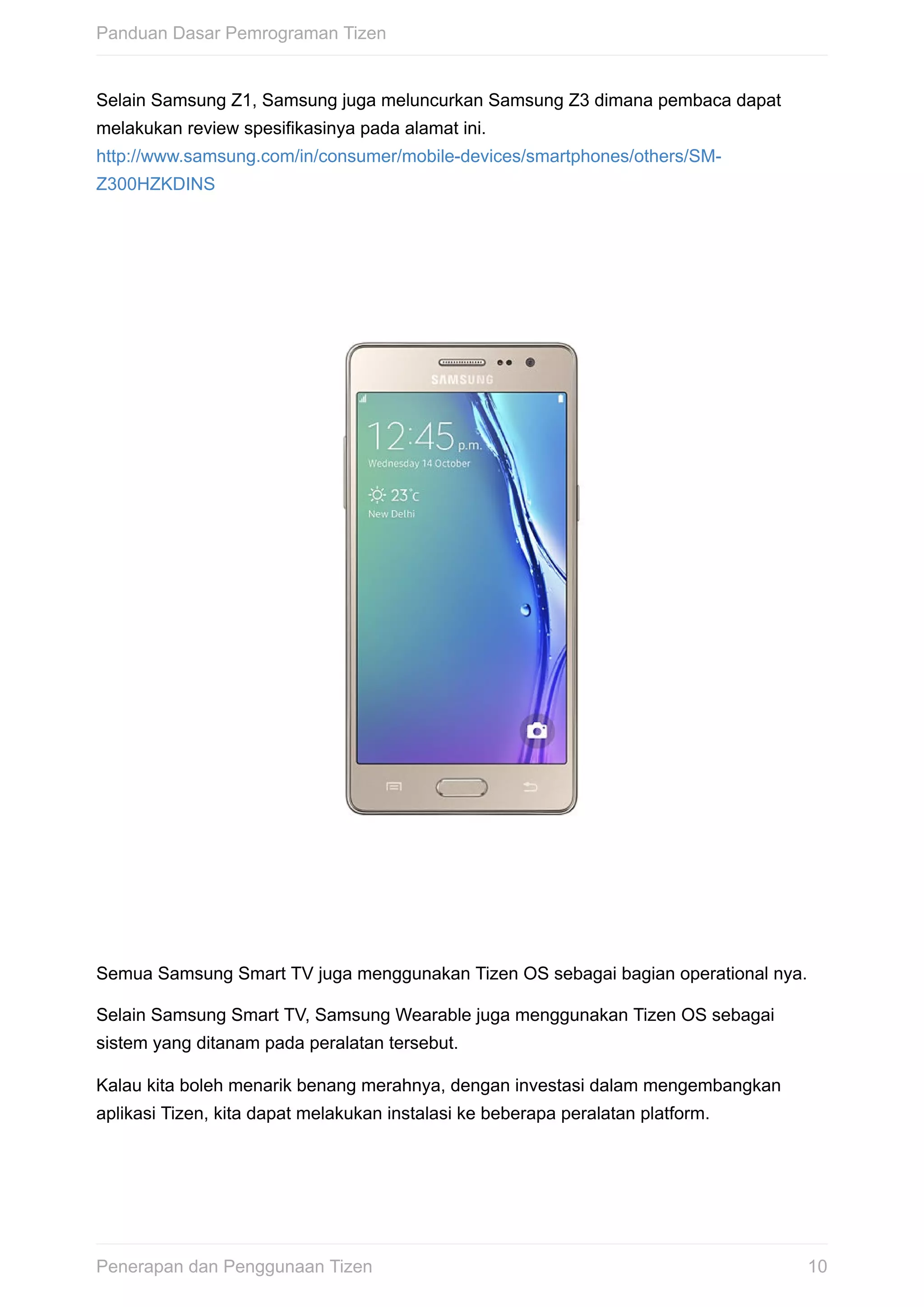 Selain	Samsung	Z1,	Samsung	juga	meluncurkan	Samsung	Z3	dimana	pembaca	dapat
melakukan	review	spesifikasinya	pada	alamat	ini.
http://www.samsung.com/in/consumer/mobile-devices/smartphones/others/SM-
Z300HZKDINS
Semua	Samsung	Smart	TV	juga	menggunakan	Tizen	OS	sebagai	bagian	operational	nya.
Selain	Samsung	Smart	TV,	Samsung	Wearable	juga	menggunakan	Tizen	OS	sebagai
sistem	yang	ditanam	pada	peralatan	tersebut.
Kalau	kita	boleh	menarik	benang	merahnya,	dengan	investasi	dalam	mengembangkan
aplikasi	Tizen,	kita	dapat	melakukan	instalasi	ke	beberapa	peralatan	platform.
Panduan	Dasar	Pemrograman	Tizen
10Penerapan	dan	Penggunaan	Tizen
 