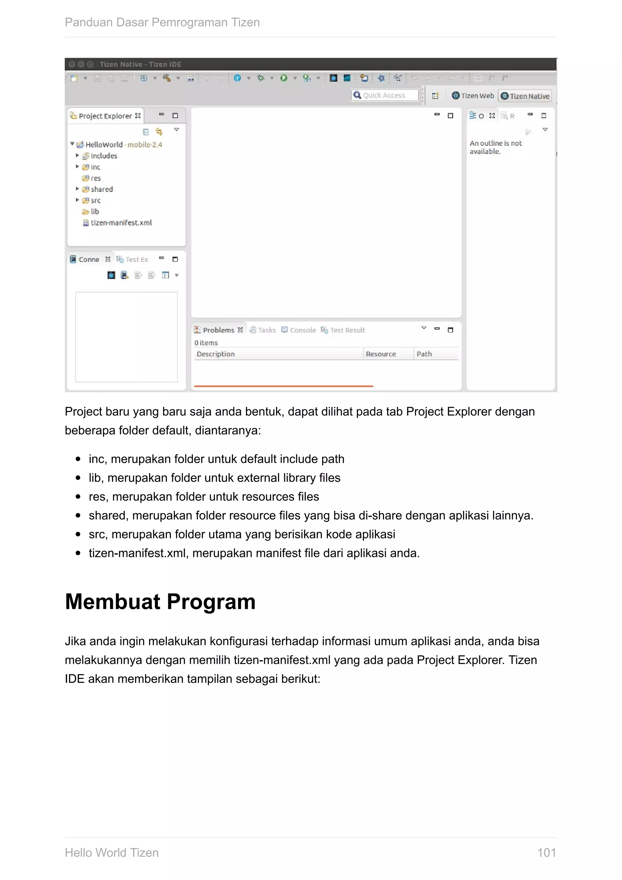 Project	baru	yang	baru	saja	anda	bentuk,	dapat	dilihat	pada	tab	Project	Explorer	dengan
beberapa	folder	default,	diantaranya:
inc,	merupakan	folder	untuk	default	include	path
lib,	merupakan	folder	untuk	external	library	files
res,	merupakan	folder	untuk	resources	files
shared,	merupakan	folder	resource	files	yang	bisa	di-share	dengan	aplikasi	lainnya.
src,	merupakan	folder	utama	yang	berisikan	kode	aplikasi
tizen-manifest.xml,	merupakan	manifest	file	dari	aplikasi	anda.
Membuat	Program
Jika	anda	ingin	melakukan	konfigurasi	terhadap	informasi	umum	aplikasi	anda,	anda	bisa
melakukannya	dengan	memilih	tizen-manifest.xml	yang	ada	pada	Project	Explorer.	Tizen
IDE	akan	memberikan	tampilan	sebagai	berikut:
Panduan	Dasar	Pemrograman	Tizen
101Hello	World	Tizen
 