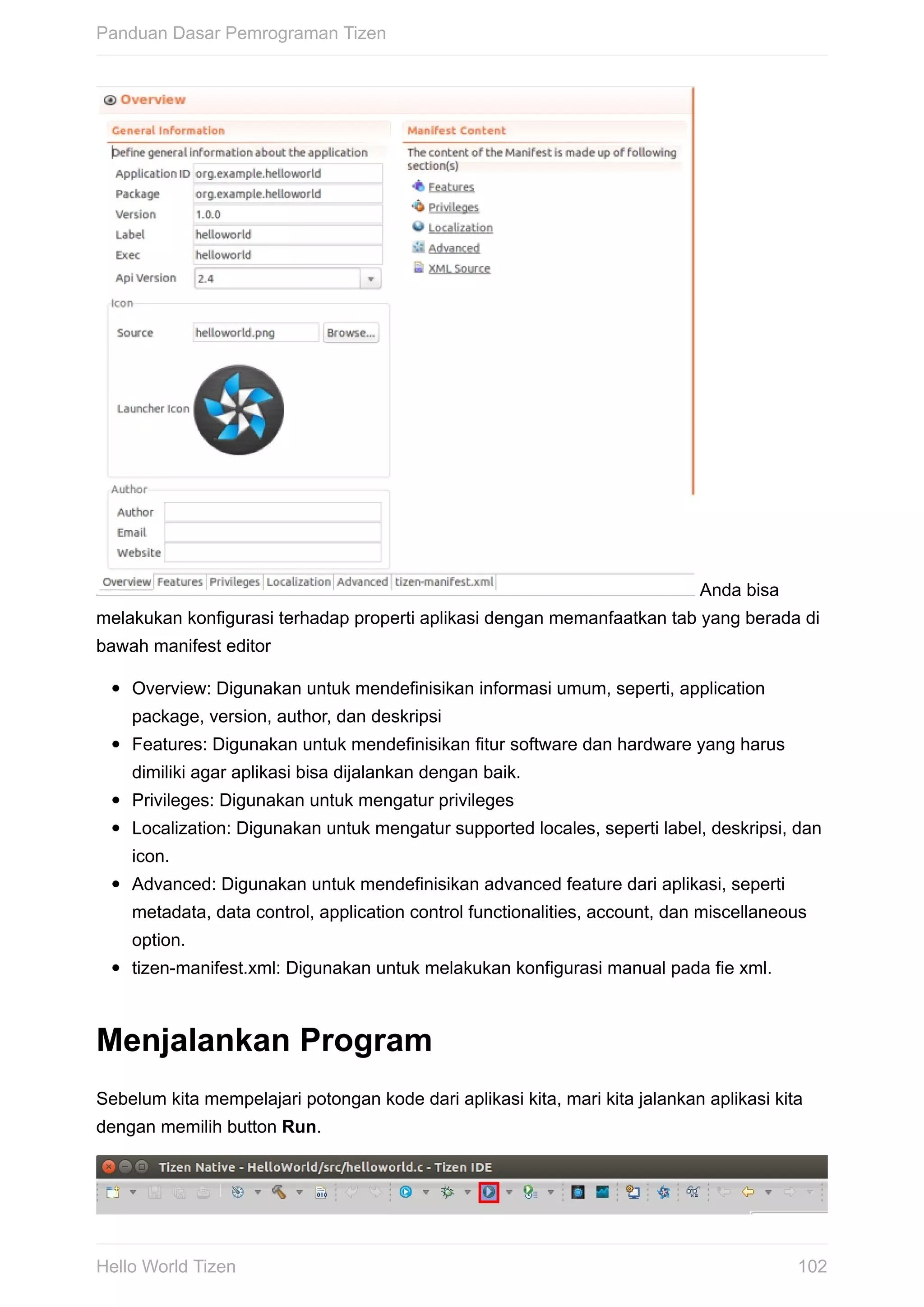 Anda	bisa
melakukan	konfigurasi	terhadap	properti	aplikasi	dengan	memanfaatkan	tab	yang	berada	di
bawah	manifest	editor
Overview:	Digunakan	untuk	mendefinisikan	informasi	umum,	seperti,	application
package,	version,	author,	dan	deskripsi
Features:	Digunakan	untuk	mendefinisikan	fitur	software	dan	hardware	yang	harus
dimiliki	agar	aplikasi	bisa	dijalankan	dengan	baik.
Privileges:	Digunakan	untuk	mengatur	privileges
Localization:	Digunakan	untuk	mengatur	supported	locales,	seperti	label,	deskripsi,	dan
icon.
Advanced:	Digunakan	untuk	mendefinisikan	advanced	feature	dari	aplikasi,	seperti
metadata,	data	control,	application	control	functionalities,	account,	dan	miscellaneous
option.
tizen-manifest.xml:	Digunakan	untuk	melakukan	konfigurasi	manual	pada	fie	xml.
Menjalankan	Program
Sebelum	kita	mempelajari	potongan	kode	dari	aplikasi	kita,	mari	kita	jalankan	aplikasi	kita
dengan	memilih	button	Run.
Panduan	Dasar	Pemrograman	Tizen
102Hello	World	Tizen
 