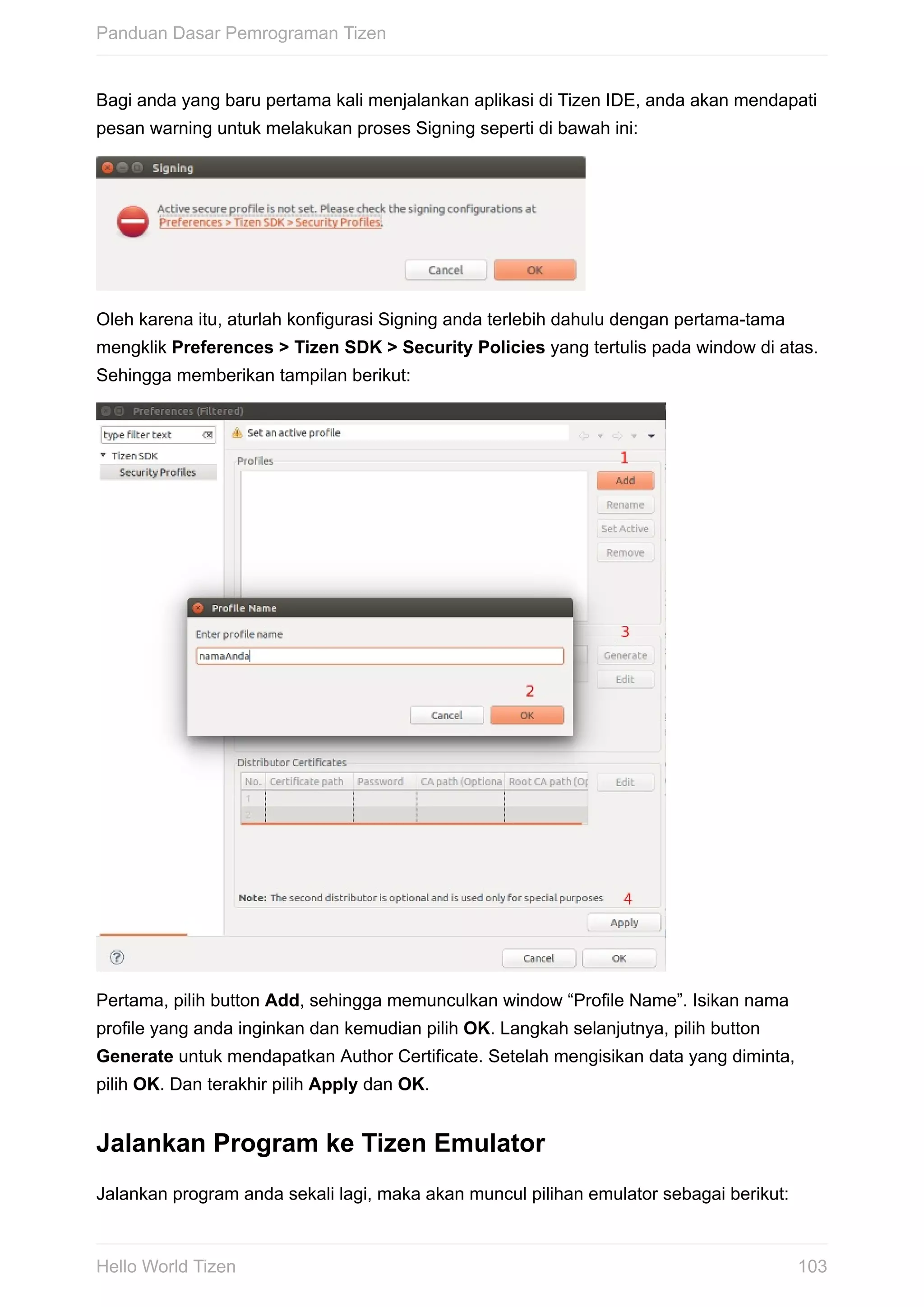 Bagi	anda	yang	baru	pertama	kali	menjalankan	aplikasi	di	Tizen	IDE,	anda	akan	mendapati
pesan	warning	untuk	melakukan	proses	Signing	seperti	di	bawah	ini:
Oleh	karena	itu,	aturlah	konfigurasi	Signing	anda	terlebih	dahulu	dengan	pertama-tama
mengklik	Preferences	>	Tizen	SDK	>	Security	Policies	yang	tertulis	pada	window	di	atas.
Sehingga	memberikan	tampilan	berikut:
Pertama,	pilih	button	Add,	sehingga	memunculkan	window	“Profile	Name”.	Isikan	nama
profile	yang	anda	inginkan	dan	kemudian	pilih	OK.	Langkah	selanjutnya,	pilih	button
Generate	untuk	mendapatkan	Author	Certificate.	Setelah	mengisikan	data	yang	diminta,
pilih	OK.	Dan	terakhir	pilih	Apply	dan	OK.
Jalankan	Program	ke	Tizen	Emulator
Jalankan	program	anda	sekali	lagi,	maka	akan	muncul	pilihan	emulator	sebagai	berikut:
Panduan	Dasar	Pemrograman	Tizen
103Hello	World	Tizen
 