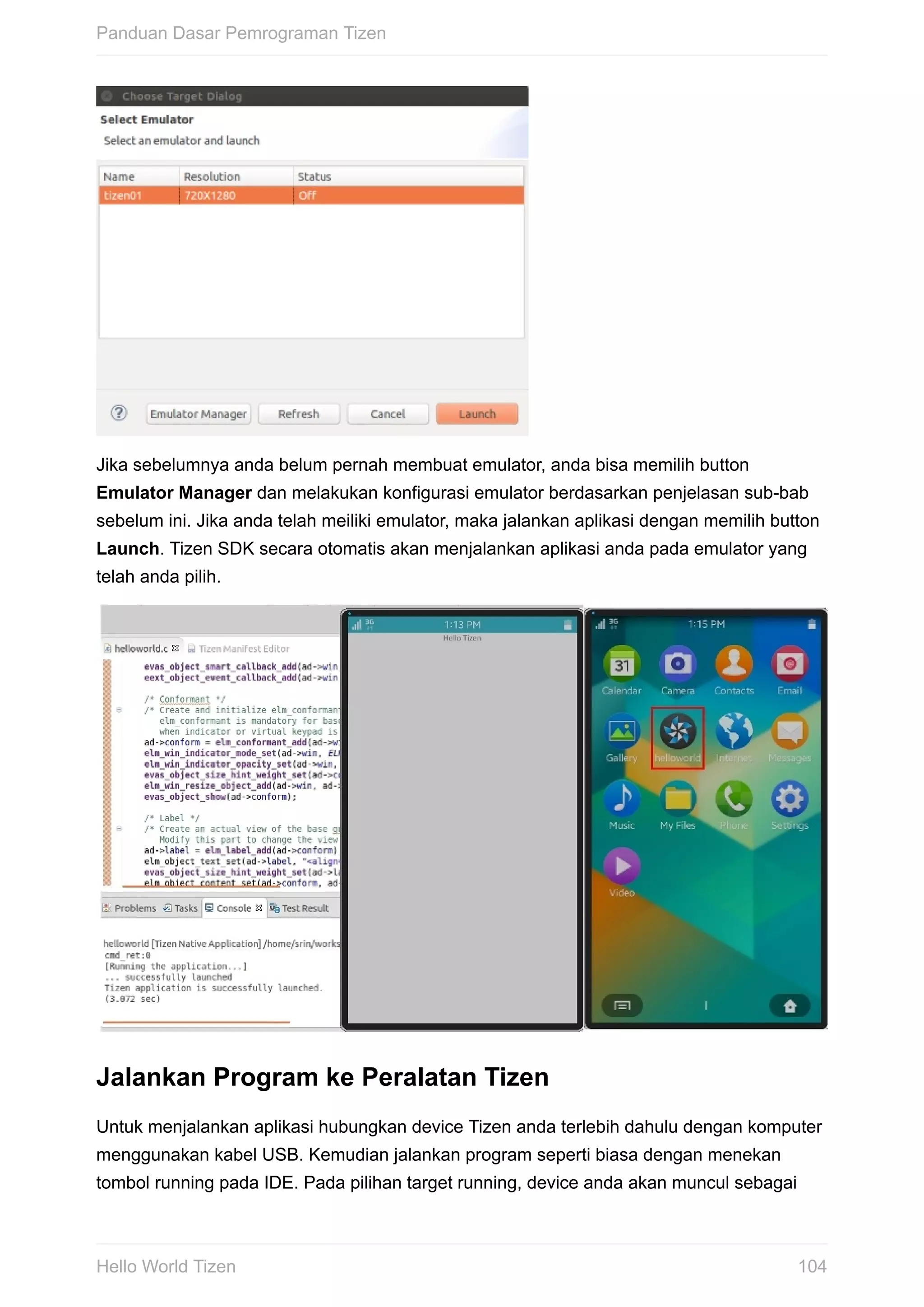 Jika	sebelumnya	anda	belum	pernah	membuat	emulator,	anda	bisa	memilih	button
Emulator	Manager	dan	melakukan	konfigurasi	emulator	berdasarkan	penjelasan	sub-bab
sebelum	ini.	Jika	anda	telah	meiliki	emulator,	maka	jalankan	aplikasi	dengan	memilih	button
Launch.	Tizen	SDK	secara	otomatis	akan	menjalankan	aplikasi	anda	pada	emulator	yang
telah	anda	pilih.
Jalankan	Program	ke	Peralatan	Tizen
Untuk	menjalankan	aplikasi	hubungkan	device	Tizen	anda	terlebih	dahulu	dengan	komputer
menggunakan	kabel	USB.	Kemudian	jalankan	program	seperti	biasa	dengan	menekan
tombol	running	pada	IDE.	Pada	pilihan	target	running,	device	anda	akan	muncul	sebagai
Panduan	Dasar	Pemrograman	Tizen
104Hello	World	Tizen
 