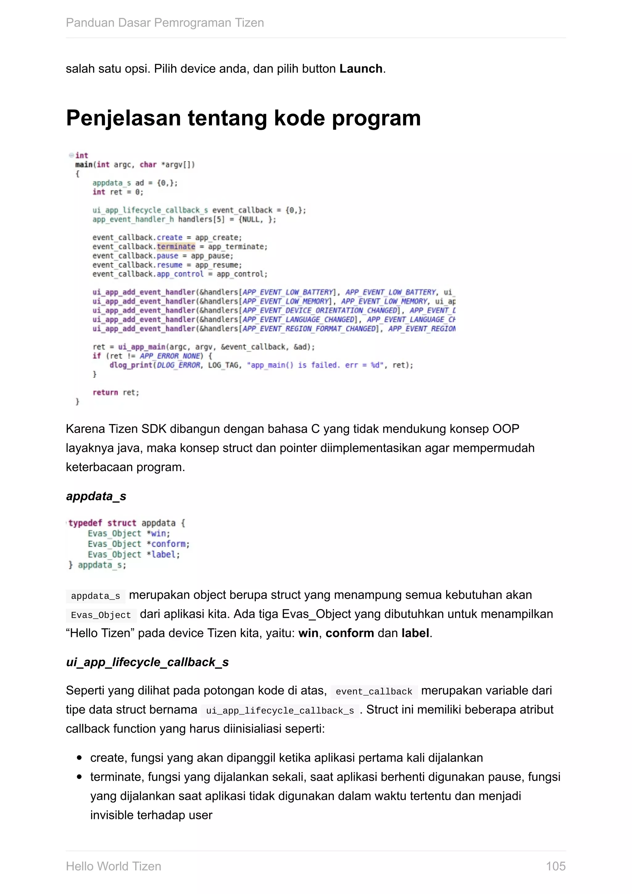 salah	satu	opsi.	Pilih	device	anda,	dan	pilih	button	Launch.
Penjelasan	tentang	kode	program
Karena	Tizen	SDK	dibangun	dengan	bahasa	C	yang	tidak	mendukung	konsep	OOP
layaknya	java,	maka	konsep	struct	dan	pointer	diimplementasikan	agar	mempermudah
keterbacaan	program.
appdata_s
	appdata_s		merupakan	object	berupa	struct	yang	menampung	semua	kebutuhan	akan
	Evas_Object		dari	aplikasi	kita.	Ada	tiga	Evas_Object	yang	dibutuhkan	untuk	menampilkan
“Hello	Tizen”	pada	device	Tizen	kita,	yaitu:	win,	conform	dan	label.
ui_app_lifecycle_callback_s
Seperti	yang	dilihat	pada	potongan	kode	di	atas,		event_callback		merupakan	variable	dari
tipe	data	struct	bernama		ui_app_lifecycle_callback_s	.	Struct	ini	memiliki	beberapa	atribut
callback	function	yang	harus	diinisialiasi	seperti:
create,	fungsi	yang	akan	dipanggil	ketika	aplikasi	pertama	kali	dijalankan
terminate,	fungsi	yang	dijalankan	sekali,	saat	aplikasi	berhenti	digunakan	pause,	fungsi
yang	dijalankan	saat	aplikasi	tidak	digunakan	dalam	waktu	tertentu	dan	menjadi
invisible	terhadap	user
Panduan	Dasar	Pemrograman	Tizen
105Hello	World	Tizen
 