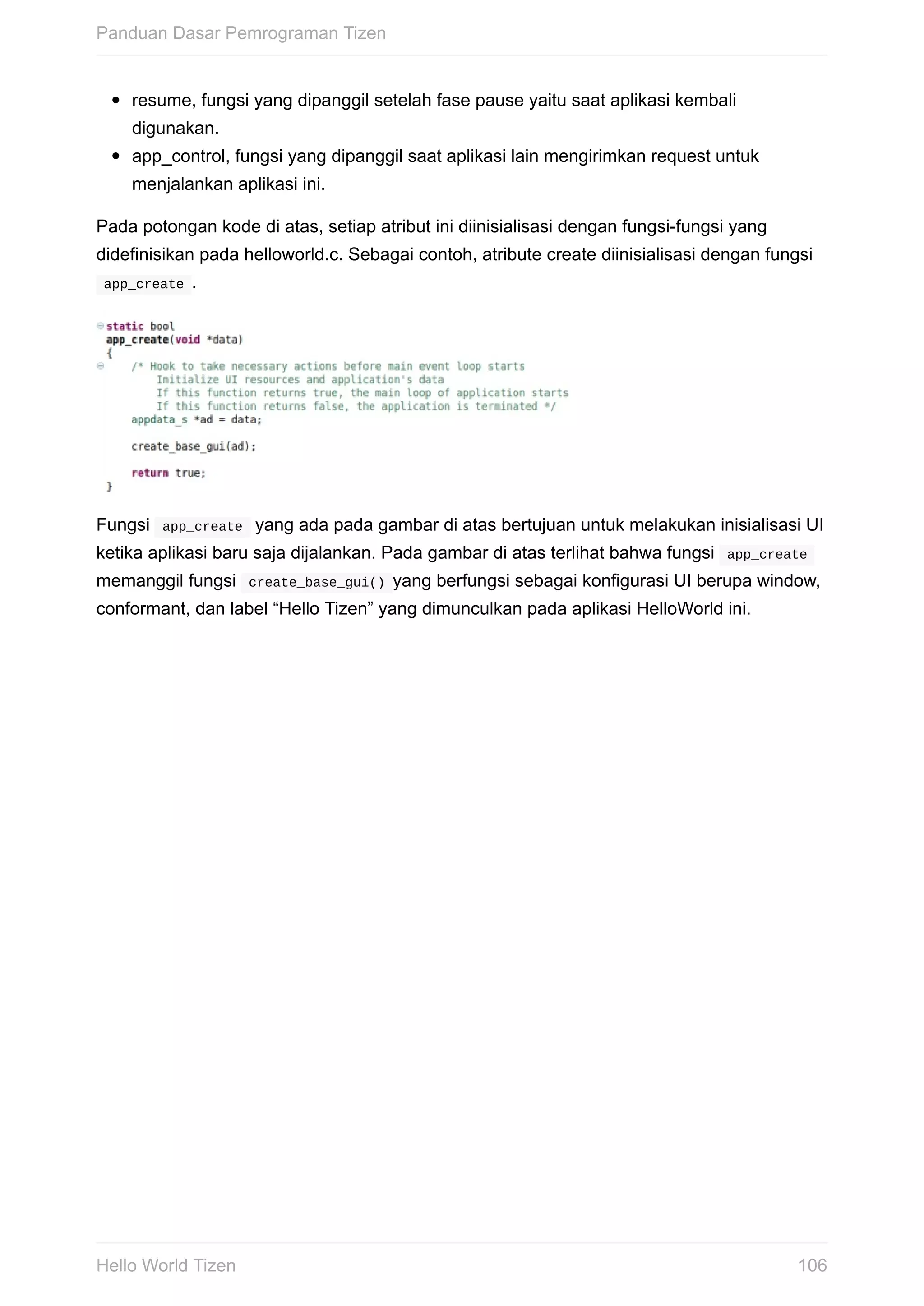 resume,	fungsi	yang	dipanggil	setelah	fase	pause	yaitu	saat	aplikasi	kembali
digunakan.
app_control,	fungsi	yang	dipanggil	saat	aplikasi	lain	mengirimkan	request	untuk
menjalankan	aplikasi	ini.
Pada	potongan	kode	di	atas,	setiap	atribut	ini	diinisialisasi	dengan	fungsi-fungsi	yang
didefinisikan	pada	helloworld.c.	Sebagai	contoh,	atribute	create	diinisialisasi	dengan	fungsi
	app_create	.
Fungsi		app_create		yang	ada	pada	gambar	di	atas	bertujuan	untuk	melakukan	inisialisasi	UI
ketika	aplikasi	baru	saja	dijalankan.	Pada	gambar	di	atas	terlihat	bahwa	fungsi		app_create	
memanggil	fungsi		create_base_gui()	yang	berfungsi	sebagai	konfigurasi	UI	berupa	window,
conformant,	dan	label	“Hello	Tizen”	yang	dimunculkan	pada	aplikasi	HelloWorld	ini.
Panduan	Dasar	Pemrograman	Tizen
106Hello	World	Tizen
 