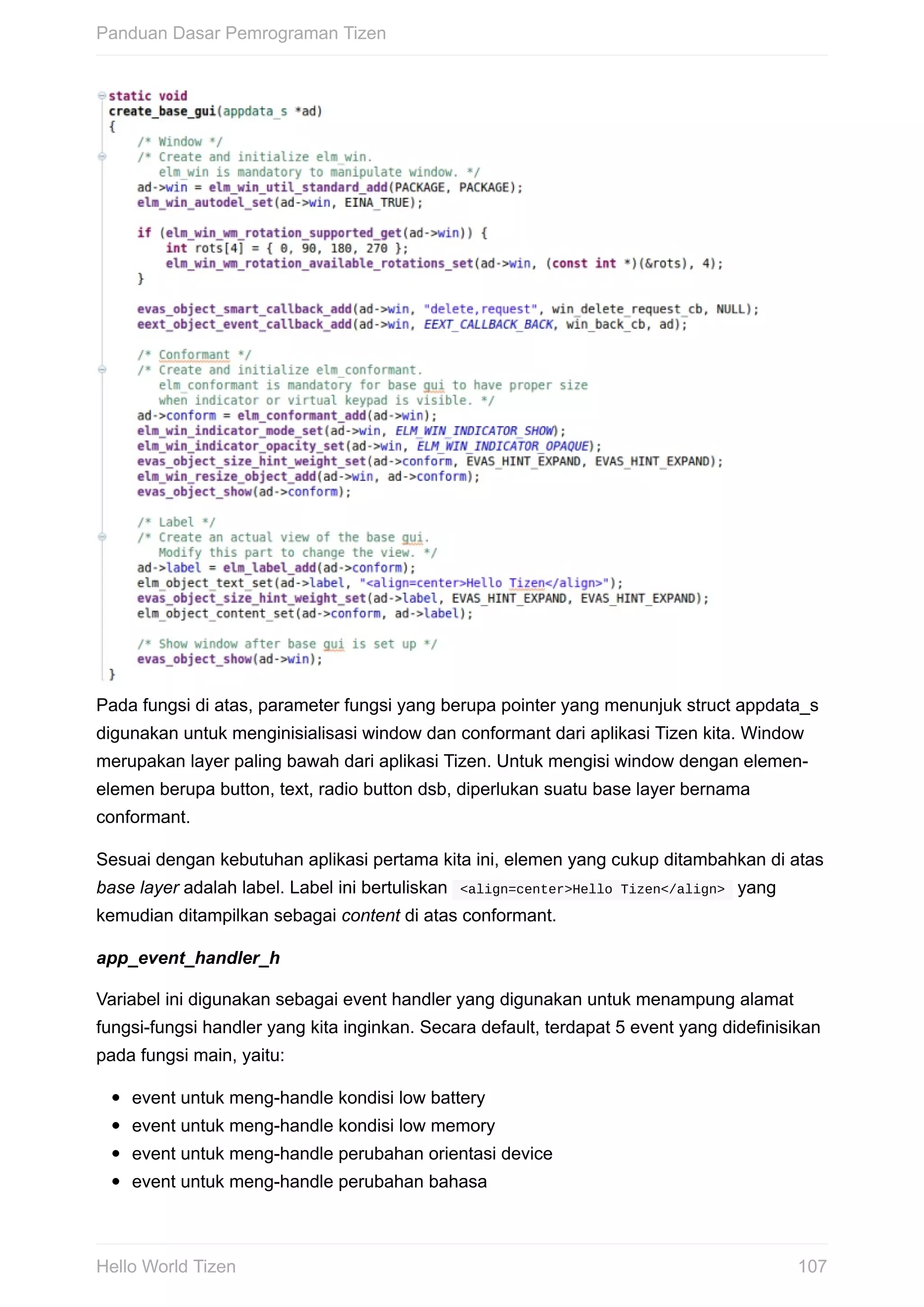 Pada	fungsi	di	atas,	parameter	fungsi	yang	berupa	pointer	yang	menunjuk	struct	appdata_s
digunakan	untuk	menginisialisasi	window	dan	conformant	dari	aplikasi	Tizen	kita.	Window
merupakan	layer	paling	bawah	dari	aplikasi	Tizen.	Untuk	mengisi	window	dengan	elemen-
elemen	berupa	button,	text,	radio	button	dsb,	diperlukan	suatu	base	layer	bernama
conformant.
Sesuai	dengan	kebutuhan	aplikasi	pertama	kita	ini,	elemen	yang	cukup	ditambahkan	di	atas
base	layer	adalah	label.	Label	ini	bertuliskan		<align=center>Hello	Tizen</align>		yang
kemudian	ditampilkan	sebagai	content	di	atas	conformant.
app_event_handler_h
Variabel	ini	digunakan	sebagai	event	handler	yang	digunakan	untuk	menampung	alamat
fungsi-fungsi	handler	yang	kita	inginkan.	Secara	default,	terdapat	5	event	yang	didefinisikan
pada	fungsi	main,	yaitu:
event	untuk	meng-handle	kondisi	low	battery
event	untuk	meng-handle	kondisi	low	memory
event	untuk	meng-handle	perubahan	orientasi	device
event	untuk	meng-handle	perubahan	bahasa
Panduan	Dasar	Pemrograman	Tizen
107Hello	World	Tizen
 
