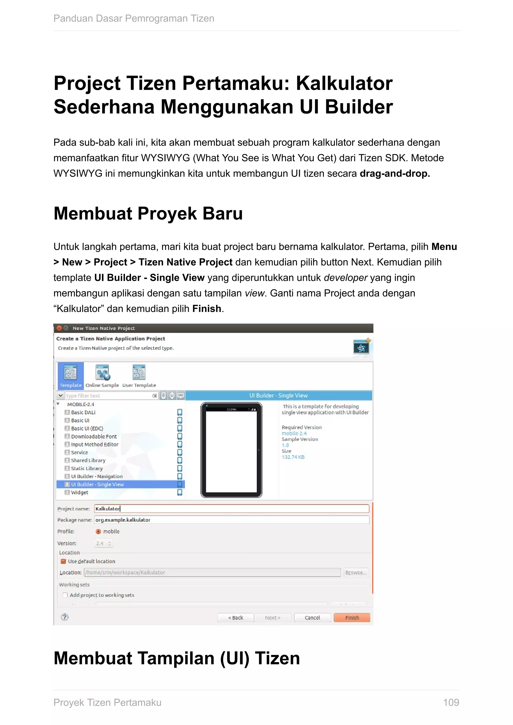 Project	Tizen	Pertamaku:	Kalkulator
Sederhana	Menggunakan	UI	Builder
Pada	sub-bab	kali	ini,	kita	akan	membuat	sebuah	program	kalkulator	sederhana	dengan
memanfaatkan	fitur	WYSIWYG	(What	You	See	is	What	You	Get)	dari	Tizen	SDK.	Metode
WYSIWYG	ini	memungkinkan	kita	untuk	membangun	UI	tizen	secara	drag-and-drop.
Membuat	Proyek	Baru
Untuk	langkah	pertama,	mari	kita	buat	project	baru	bernama	kalkulator.	Pertama,	pilih	Menu
>	New	>	Project	>	Tizen	Native	Project	dan	kemudian	pilih	button	Next.	Kemudian	pilih
template	UI	Builder	-	Single	View	yang	diperuntukkan	untuk	developer	yang	ingin
membangun	aplikasi	dengan	satu	tampilan	view.	Ganti	nama	Project	anda	dengan
“Kalkulator”	dan	kemudian	pilih	Finish.
Membuat	Tampilan	(UI)	Tizen
Panduan	Dasar	Pemrograman	Tizen
109Proyek	Tizen	Pertamaku
 