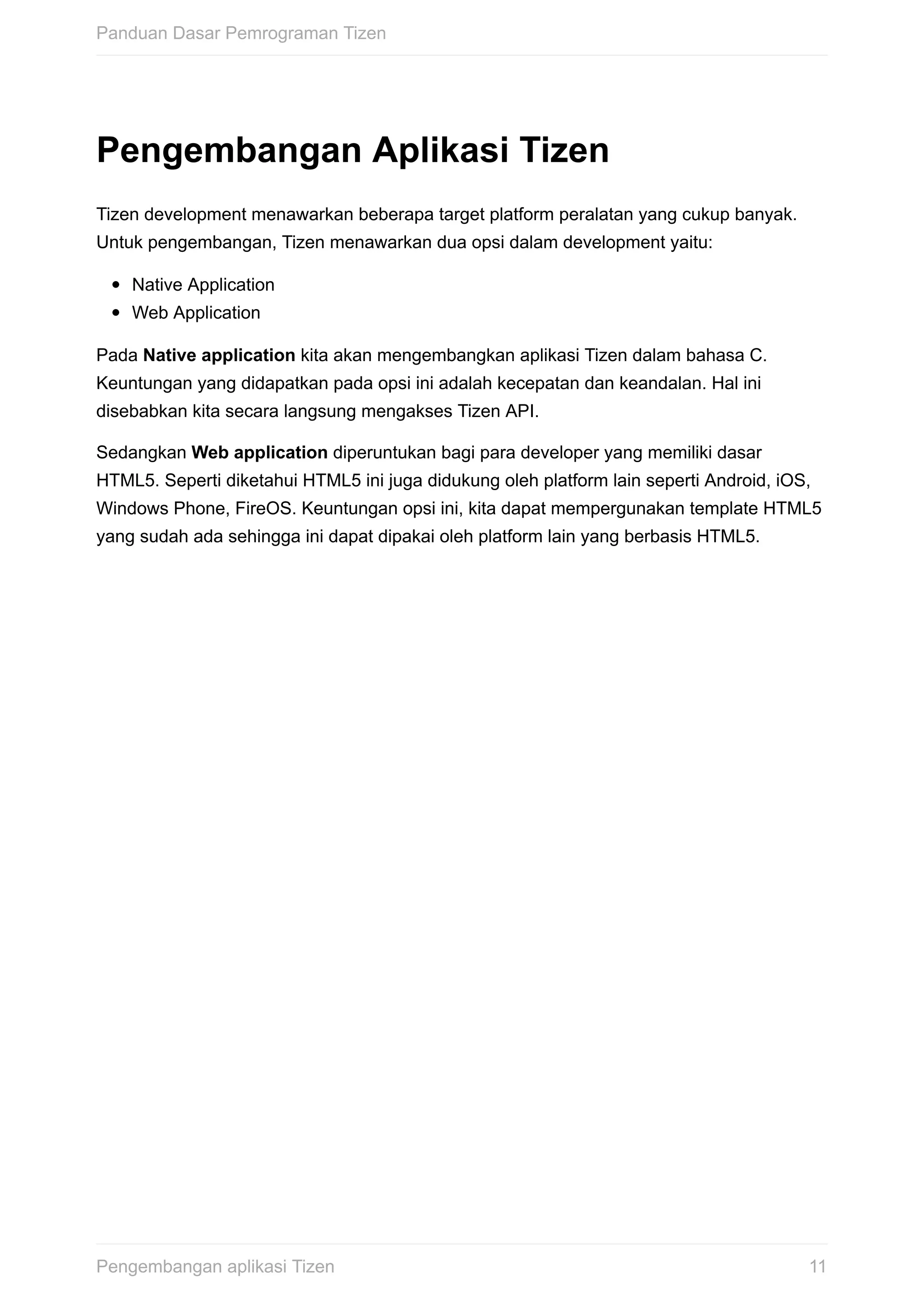 Pengembangan	Aplikasi	Tizen
Tizen	development	menawarkan	beberapa	target	platform	peralatan	yang	cukup	banyak.
Untuk	pengembangan,	Tizen	menawarkan	dua	opsi	dalam	development	yaitu:
Native	Application
Web	Application
Pada	Native	application	kita	akan	mengembangkan	aplikasi	Tizen	dalam	bahasa	C.
Keuntungan	yang	didapatkan	pada	opsi	ini	adalah	kecepatan	dan	keandalan.	Hal	ini
disebabkan	kita	secara	langsung	mengakses	Tizen	API.
Sedangkan	Web	application	diperuntukan	bagi	para	developer	yang	memiliki	dasar
HTML5.	Seperti	diketahui	HTML5	ini	juga	didukung	oleh	platform	lain	seperti	Android,	iOS,
Windows	Phone,	FireOS.	Keuntungan	opsi	ini,	kita	dapat	mempergunakan	template	HTML5
yang	sudah	ada	sehingga	ini	dapat	dipakai	oleh	platform	lain	yang	berbasis	HTML5.
Panduan	Dasar	Pemrograman	Tizen
11Pengembangan	aplikasi	Tizen
 